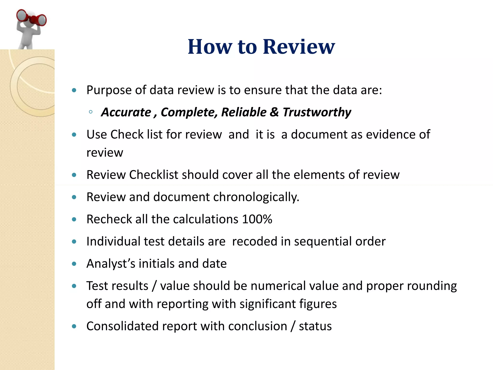How to Review
 Purpose of data review is to ensure that the data are:
◦ Accurate , Complete, Reliable & Trustworthy
 Use Check list for review and it is a document as evidence of
review
 Review Checklist should cover all the elements of review
 Review and document chronologically.
 Recheck all the calculations 100%
 Individual test details are recoded in sequential order
 Analyst’s initials and date
 Test results / value should be numerical value and proper rounding
off and with reporting with significant figures
 Consolidated report with conclusion / status
 