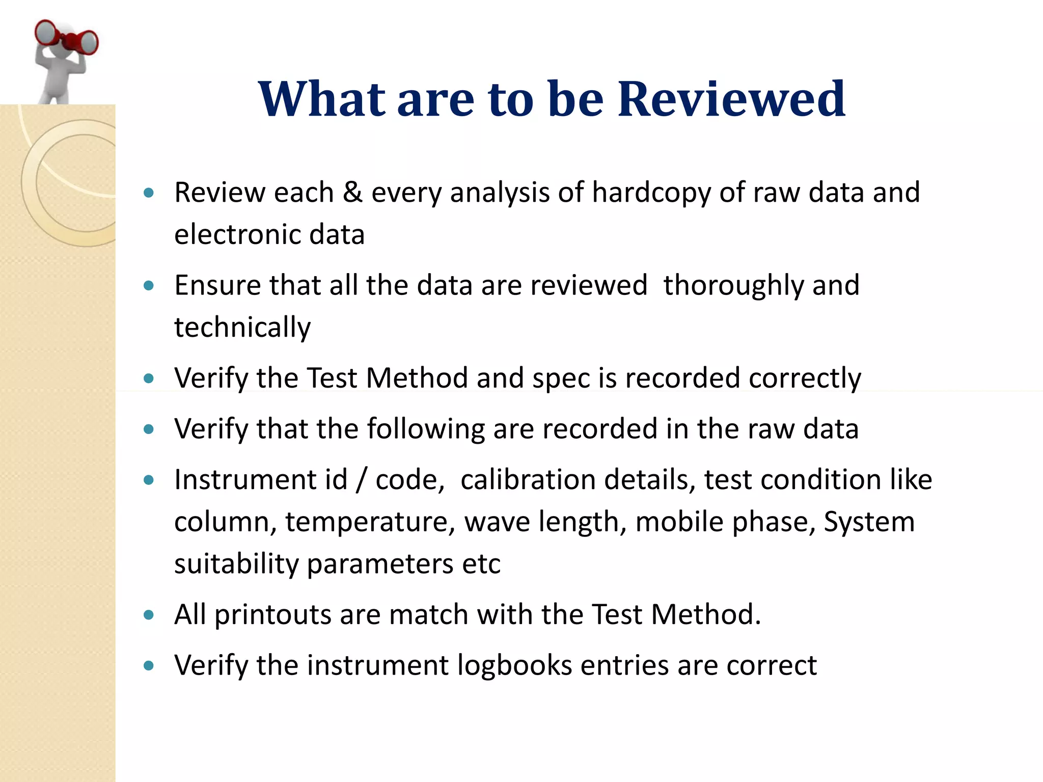 What are to be Reviewed
 Review each & every analysis of hardcopy of raw data and
electronic data
 Ensure that all the data are reviewed thoroughly and
technically
 Verify the Test Method and spec is recorded correctly Verify the Test Method and spec is recorded correctly
 Verify that the following are recorded in the raw data
 Instrument id / code, calibration details, test condition like
column, temperature, wave length, mobile phase, System
suitability parameters etc
 All printouts are match with the Test Method.
 Verify the instrument logbooks entries are correct
 