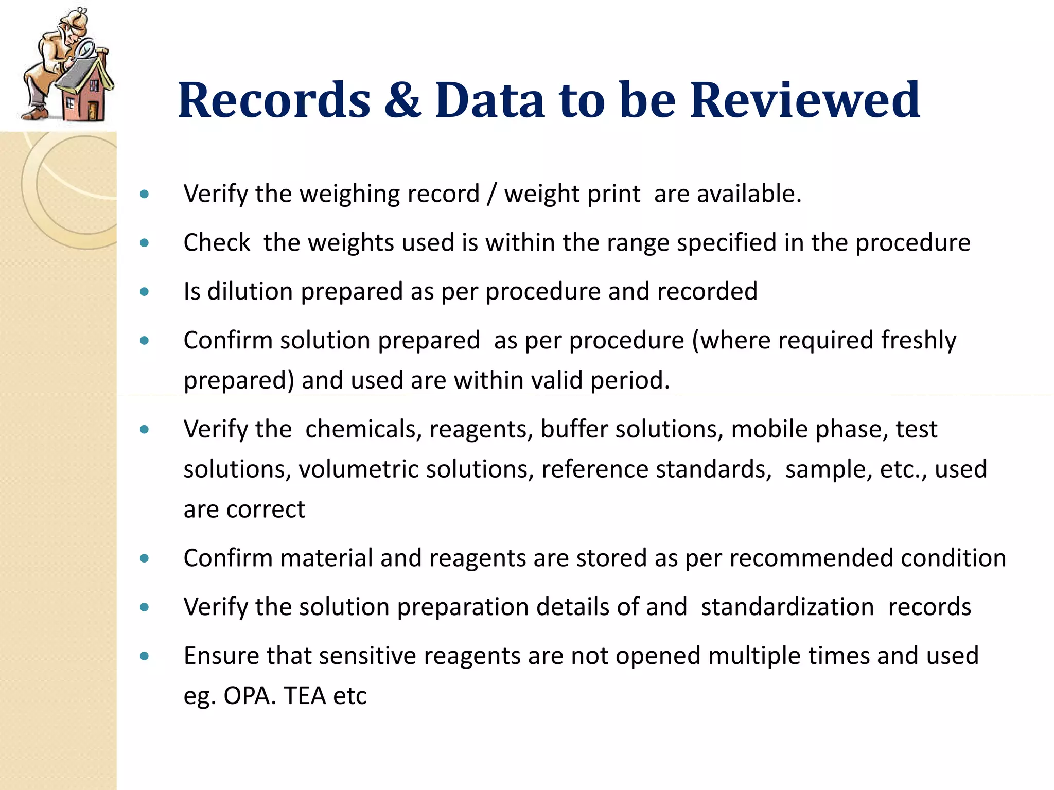 Records & Data to be Reviewed
 Verify the weighing record / weight print are available.
 Check the weights used is within the range specified in the procedure
 Is dilution prepared as per procedure and recorded
 Confirm solution prepared as per procedure (where required freshly
prepared) and used are within valid period.prepared) and used are within valid period.
 Verify the chemicals, reagents, buffer solutions, mobile phase, test
solutions, volumetric solutions, reference standards, sample, etc., used
are correct
 Confirm material and reagents are stored as per recommended condition
 Verify the solution preparation details of and standardization records
 Ensure that sensitive reagents are not opened multiple times and used
eg. OPA. TEA etc
 