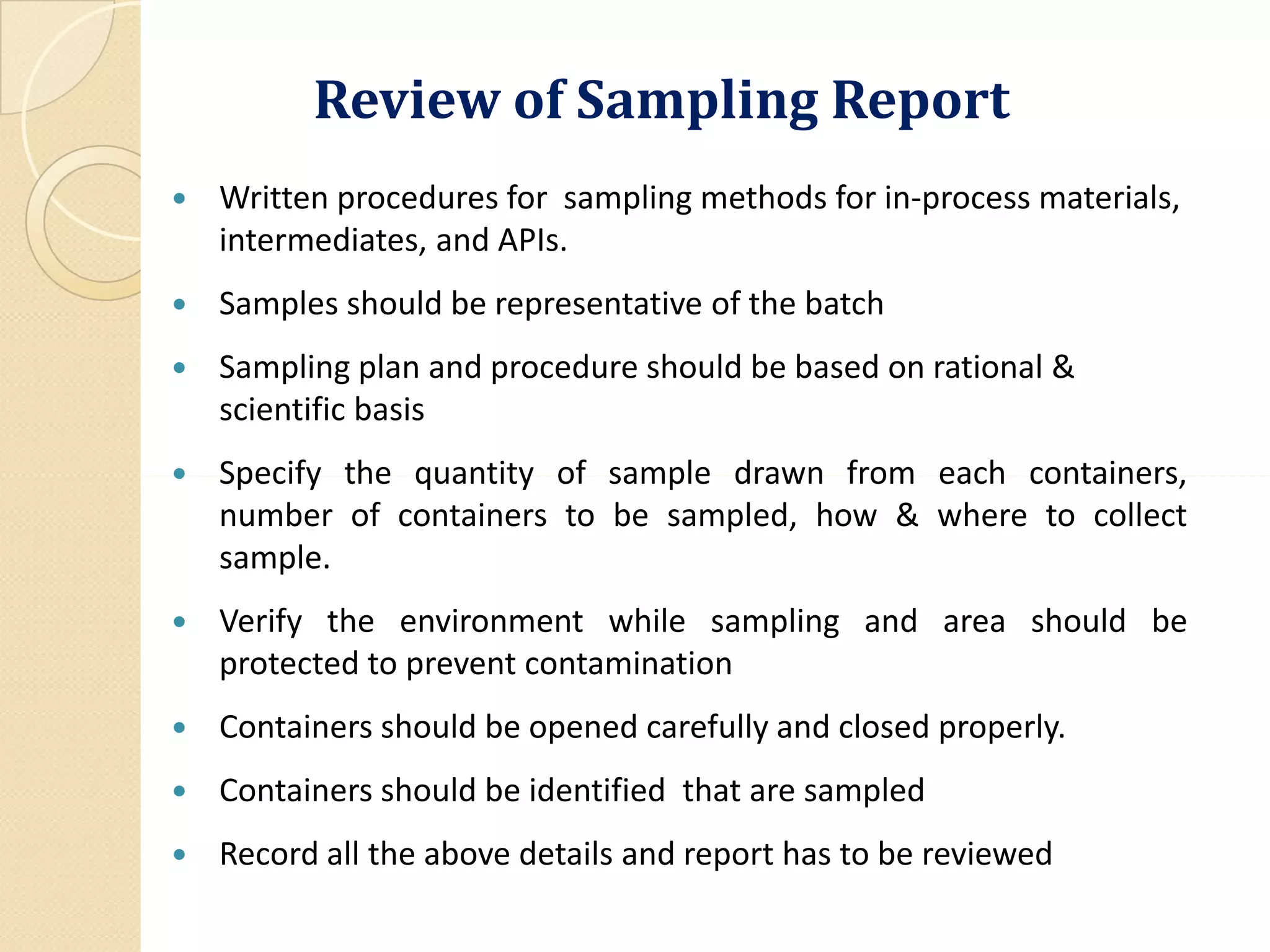 Review of Sampling Report
 Written procedures for sampling methods for in-process materials,
intermediates, and APIs.
 Samples should be representative of the batch
 Sampling plan and procedure should be based on rational &
scientific basis
 Specify the quantity of sample drawn from each containers, Specify the quantity of sample drawn from each containers,
number of containers to be sampled, how & where to collect
sample.
 Verify the environment while sampling and area should be
protected to prevent contamination
 Containers should be opened carefully and closed properly.
 Containers should be identified that are sampled
 Record all the above details and report has to be reviewed
 
