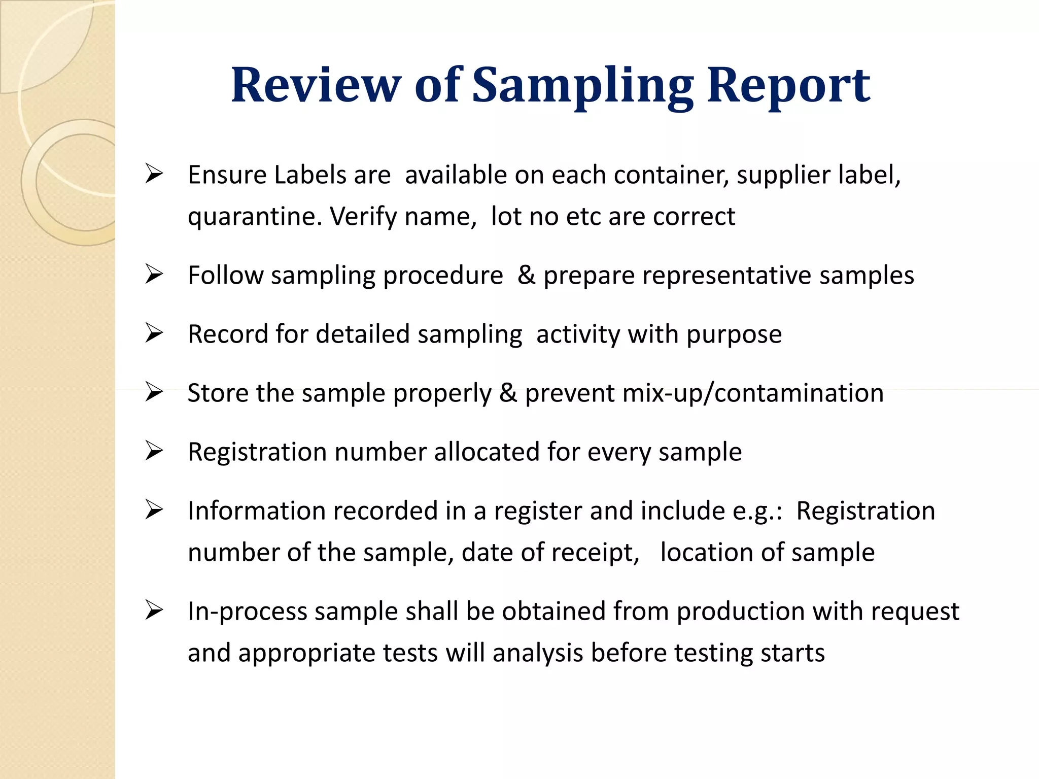 Review of Sampling Report
 Ensure Labels are available on each container, supplier label,
quarantine. Verify name, lot no etc are correct
 Follow sampling procedure & prepare representative samples
 Record for detailed sampling activity with purpose
 Store the sample properly & prevent mix-up/contamination Store the sample properly & prevent mix-up/contamination
 Registration number allocated for every sample
 Information recorded in a register and include e.g.: Registration
number of the sample, date of receipt, location of sample
 In-process sample shall be obtained from production with request
and appropriate tests will analysis before testing starts
 