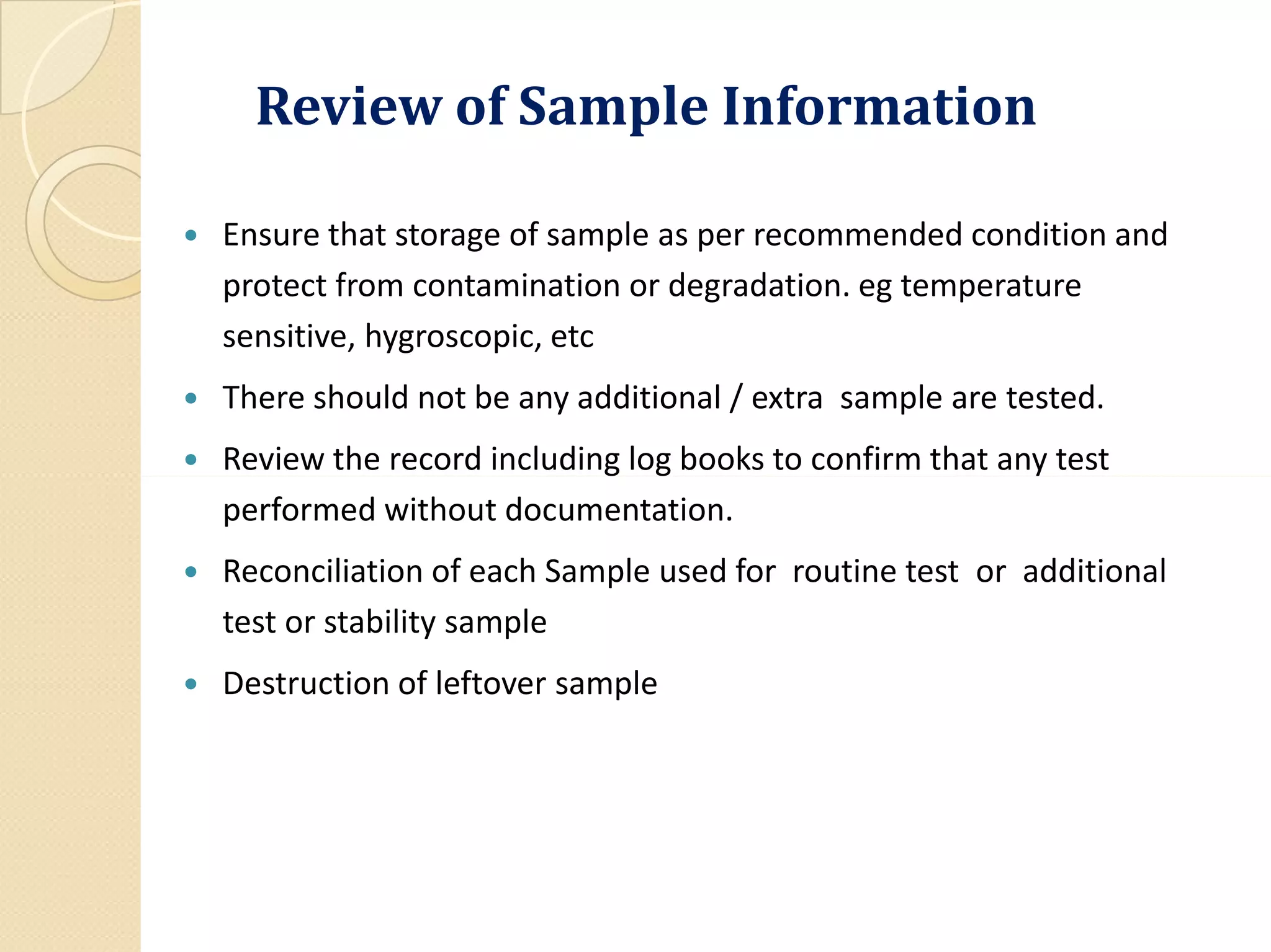 Review of Sample Information
 Ensure that storage of sample as per recommended condition and
protect from contamination or degradation. eg temperature
sensitive, hygroscopic, etc
 There should not be any additional / extra sample are tested.
 Review the record including log books to confirm that any testReview the record including log books to confirm that any test
performed without documentation.
 Reconciliation of each Sample used for routine test or additional
test or stability sample
 Destruction of leftover sample
 