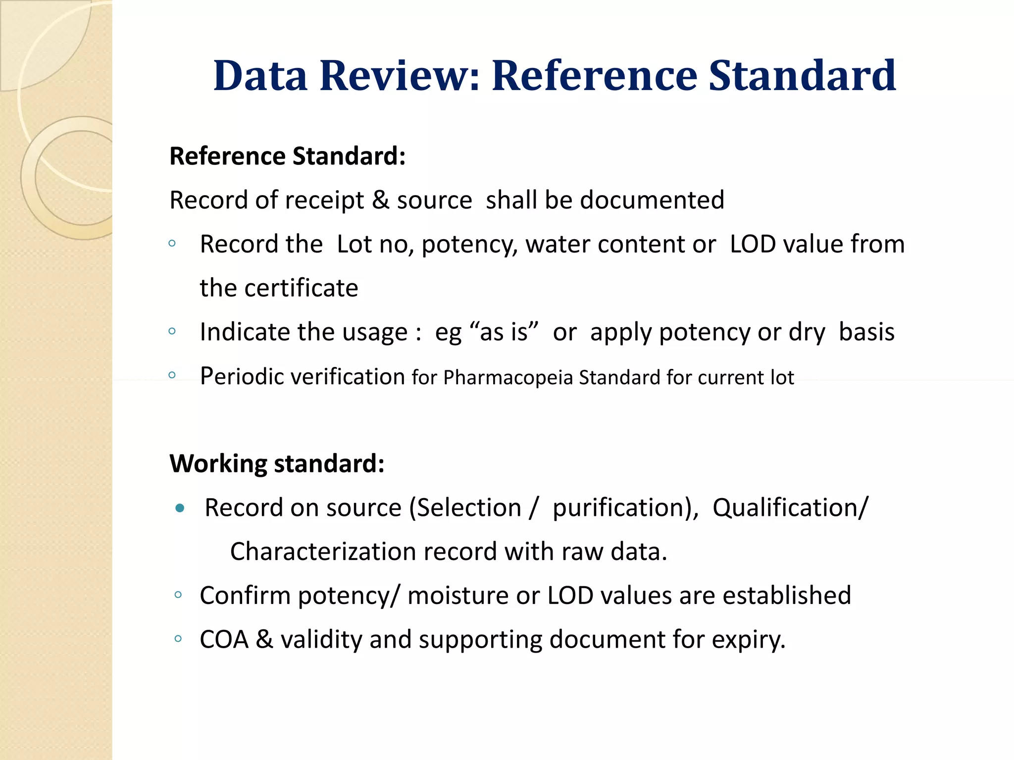 Data Review: Reference Standard
Reference Standard:
Record of receipt & source shall be documented
◦ Record the Lot no, potency, water content or LOD value from
the certificate
◦ Indicate the usage : eg “as is” or apply potency or dry basis
◦ Periodic verification for Pharmacopeia Standard for current lot◦ Periodic verification for Pharmacopeia Standard for current lot
Working standard:
 Record on source (Selection / purification), Qualification/
Characterization record with raw data.
◦ Confirm potency/ moisture or LOD values are established
◦ COA & validity and supporting document for expiry.
 