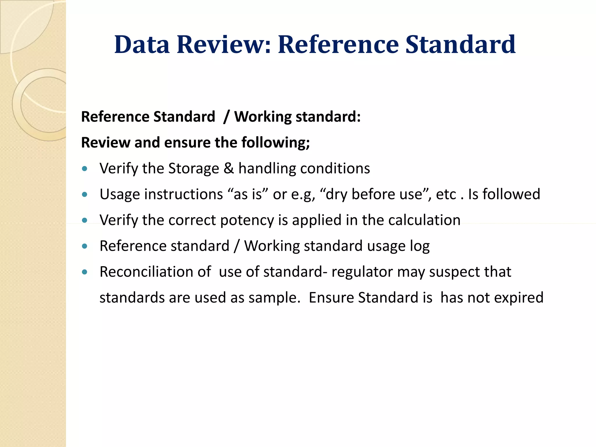 Data Review: Reference Standard
Reference Standard / Working standard:
Review and ensure the following;
 Verify the Storage & handling conditions
 Usage instructions “as is” or e.g, “dry before use”, etc . Is followed
 Verify the correct potency is applied in the calculation Verify the correct potency is applied in the calculation
 Reference standard / Working standard usage log
 Reconciliation of use of standard- regulator may suspect that
standards are used as sample. Ensure Standard is has not expired
 