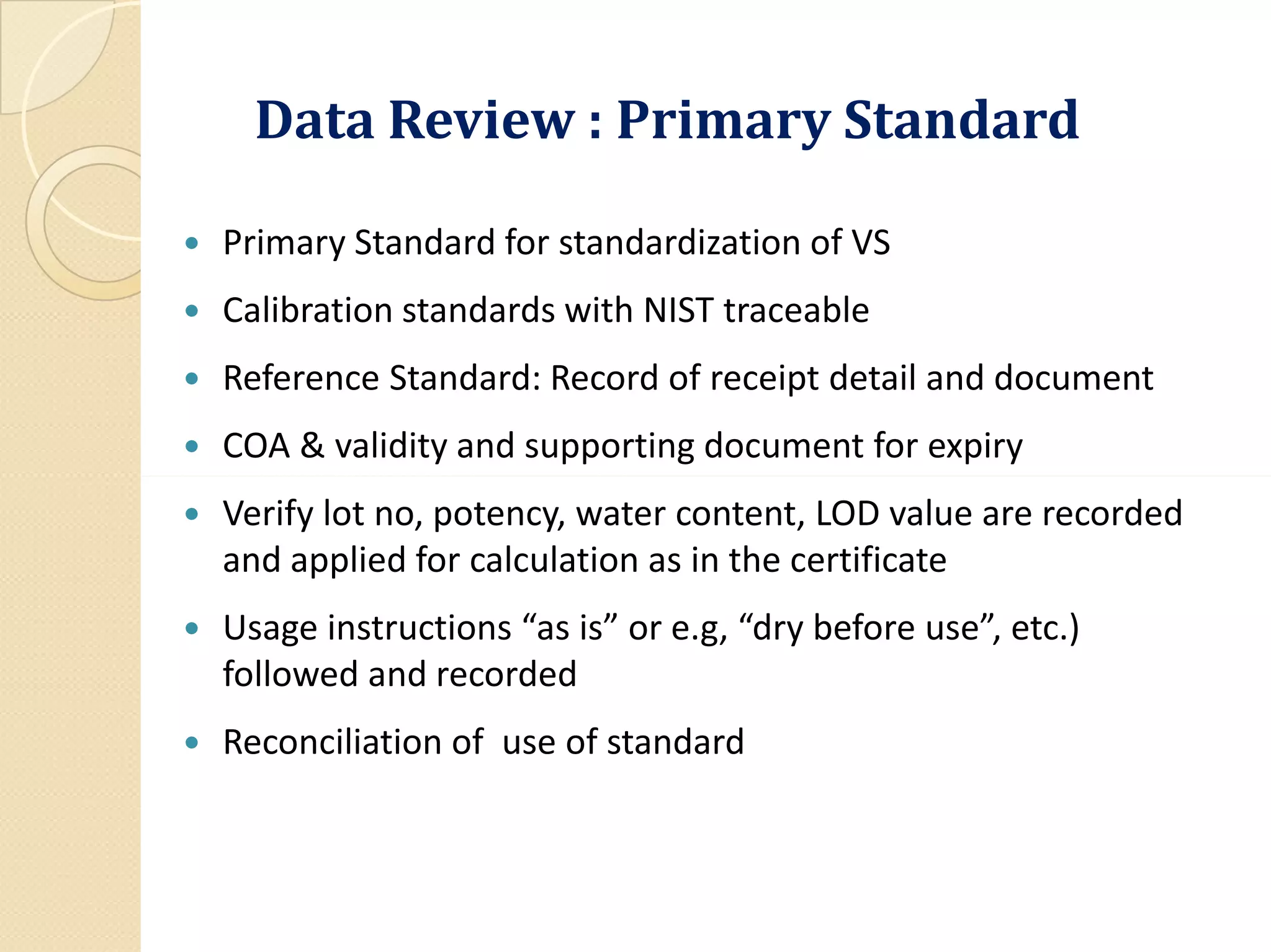Data Review : Primary Standard
 Primary Standard for standardization of VS
 Calibration standards with NIST traceable
 Reference Standard: Record of receipt detail and document
 COA & validity and supporting document for expiry
 Verify lot no, potency, water content, LOD value are recorded
and applied for calculation as in the certificate
 Usage instructions “as is” or e.g, “dry before use”, etc.)
followed and recorded
 Reconciliation of use of standard
 