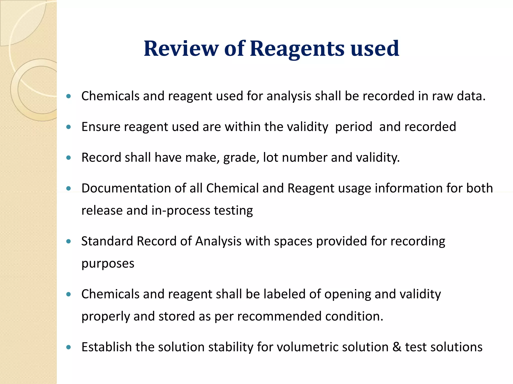 Review of Reagents usedReview of Reagents used
 Chemicals and reagent used for analysis shall be recorded in raw data.
 Ensure reagent used are within the validity period and recorded
 Record shall have make, grade, lot number and validity.
 Documentation of all Chemical and Reagent usage information for both Documentation of all Chemical and Reagent usage information for both
release and in-process testing
 Standard Record of Analysis with spaces provided for recording
purposes
 Chemicals and reagent shall be labeled of opening and validity
properly and stored as per recommended condition.
 Establish the solution stability for volumetric solution & test solutions
 