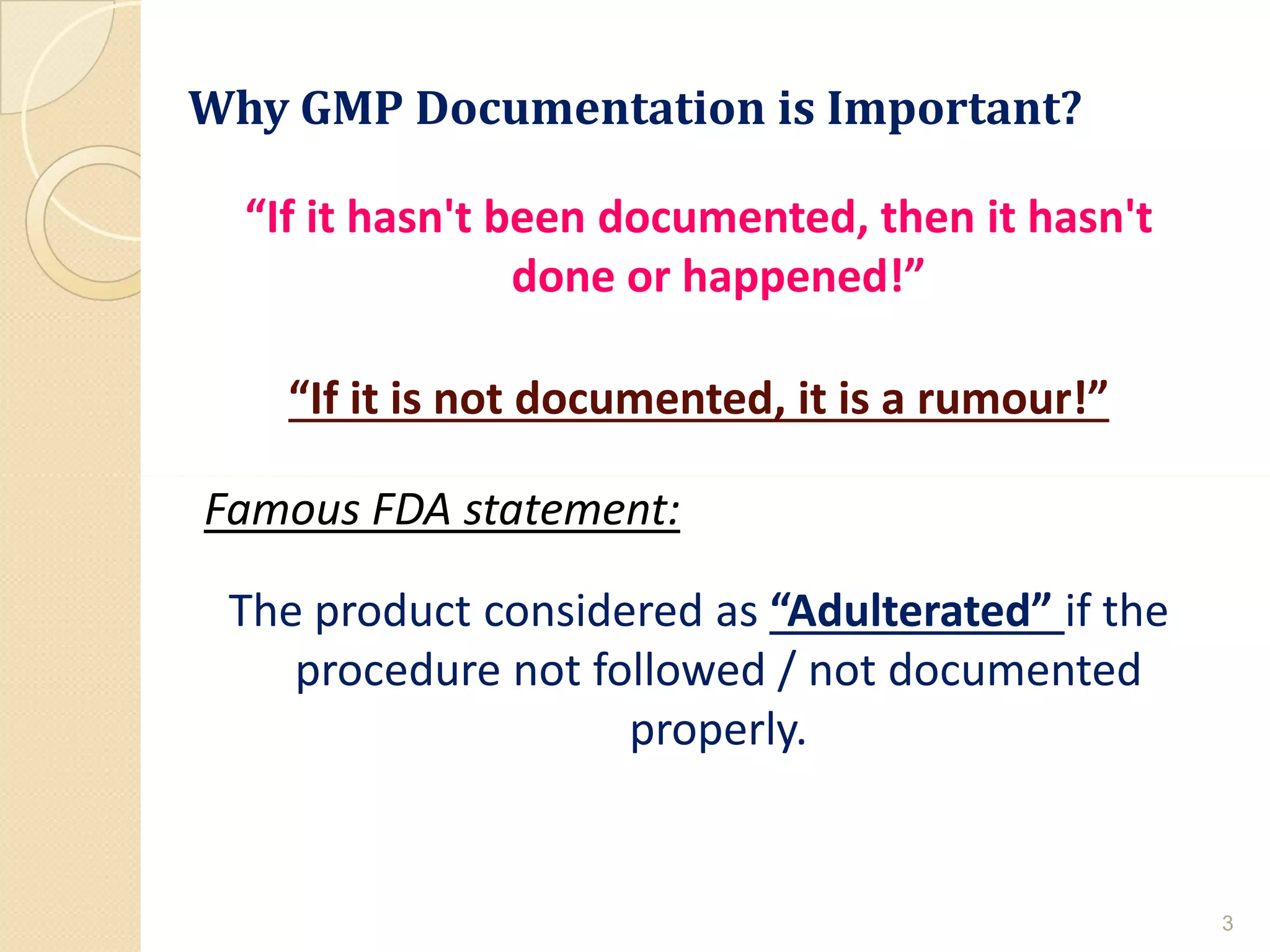 Why GMP Documentation is Important?
“If it hasn't been documented, then it hasn't
done or happened!”
“If it is not documented, it is a rumour!”
Famous FDA statement:
The product considered as “Adulterated” if the
procedure not followed / not documented
properly.
3
 