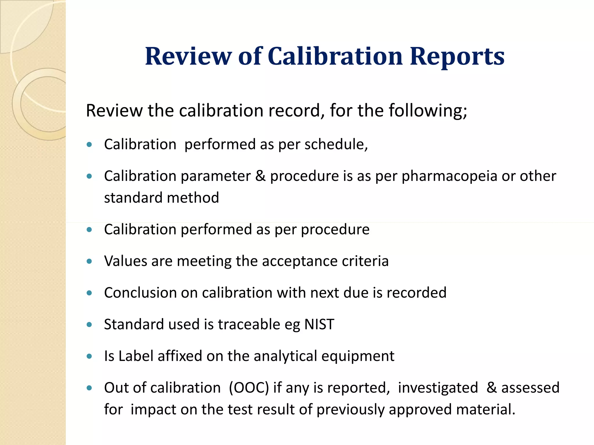 Review of Calibration ReportsReview of Calibration Reports
Review the calibration record, for the following;
 Calibration performed as per schedule,
 Calibration parameter & procedure is as per pharmacopeia or other
standard method
Calibration performed as per procedure Calibration performed as per procedure
 Values are meeting the acceptance criteria
 Conclusion on calibration with next due is recorded
 Standard used is traceable eg NIST
 Is Label affixed on the analytical equipment
 Out of calibration (OOC) if any is reported, investigated & assessed
for impact on the test result of previously approved material.
 