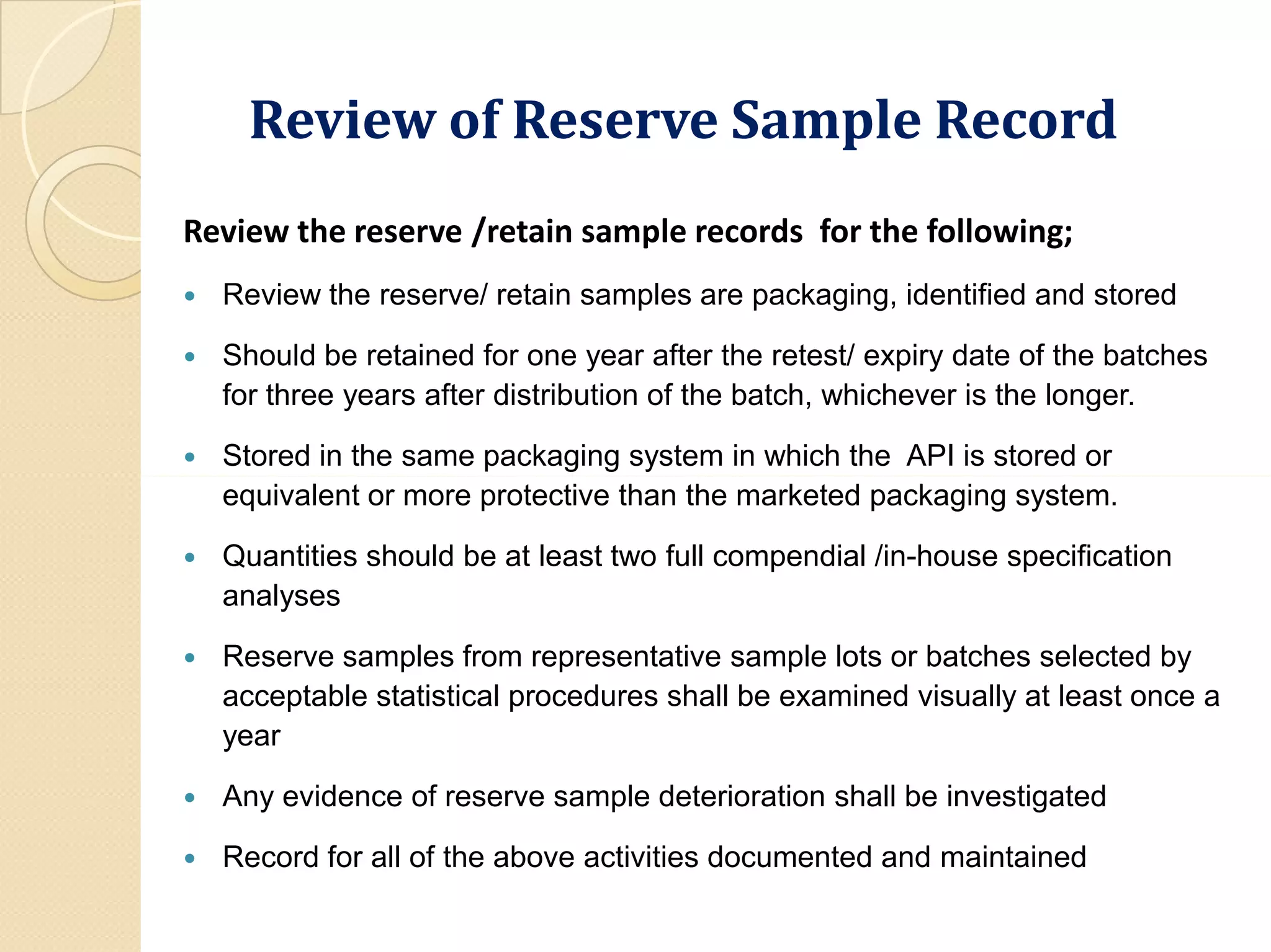 Review of Reserve Sample RecordReview of Reserve Sample Record
Review the reserve /retain sample records for the following;
 Review the reserve/ retain samples are packaging, identified and stored
 Should be retained for one year after the retest/ expiry date of the batches
for three years after distribution of the batch, whichever is the longer.
 Stored in the same packaging system in which the API is stored or
equivalent or more protective than the marketed packaging system.
 Quantities should be at least two full compendial /in-house specification
analyses
 Reserve samples from representative sample lots or batches selected by
acceptable statistical procedures shall be examined visually at least once a
year
 Any evidence of reserve sample deterioration shall be investigated
 Record for all of the above activities documented and maintained
 