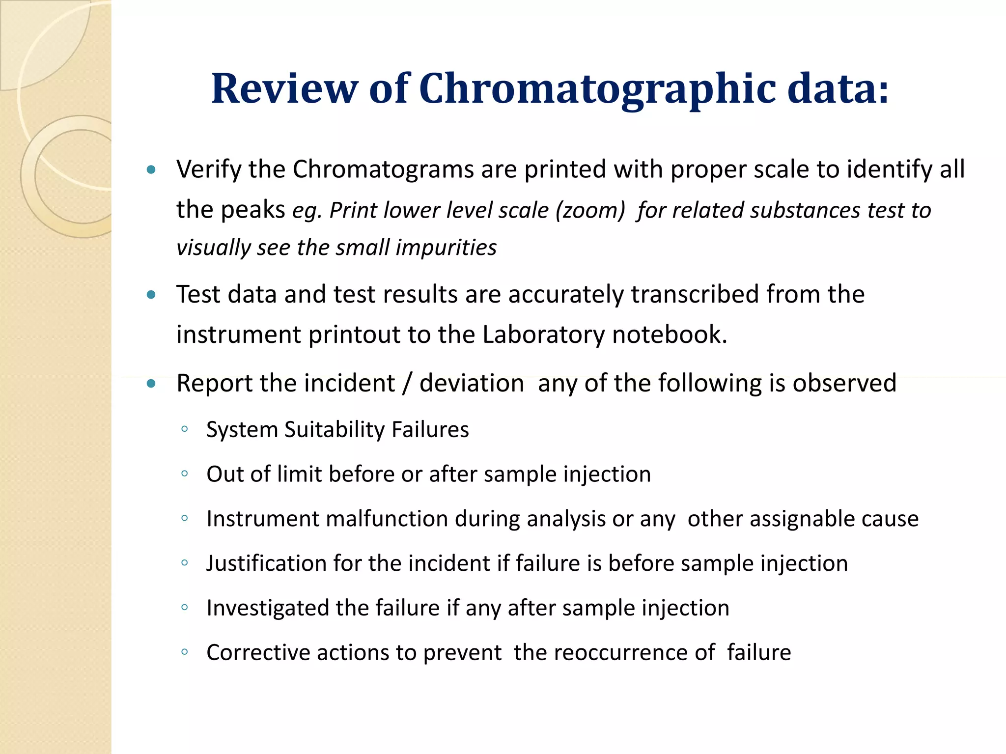 Review of Chromatographic data:
 Verify the Chromatograms are printed with proper scale to identify all
the peaks eg. Print lower level scale (zoom) for related substances test to
visually see the small impurities
 Test data and test results are accurately transcribed from the
instrument printout to the Laboratory notebook.
 Report the incident / deviation any of the following is observed Report the incident / deviation any of the following is observed
◦ System Suitability Failures
◦ Out of limit before or after sample injection
◦ Instrument malfunction during analysis or any other assignable cause
◦ Justification for the incident if failure is before sample injection
◦ Investigated the failure if any after sample injection
◦ Corrective actions to prevent the reoccurrence of failure
 