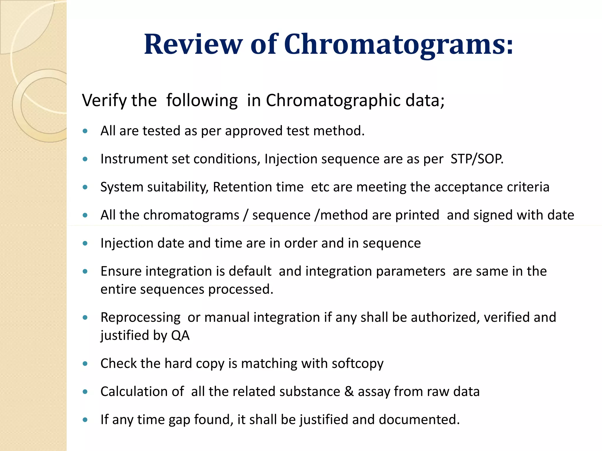 Review of Chromatograms:
Verify the following in Chromatographic data;
 All are tested as per approved test method.
 Instrument set conditions, Injection sequence are as per STP/SOP.
 System suitability, Retention time etc are meeting the acceptance criteria
 All the chromatograms / sequence /method are printed and signed with date
 Injection date and time are in order and in sequence
 Ensure integration is default and integration parameters are same in the
entire sequences processed.
 Reprocessing or manual integration if any shall be authorized, verified and
justified by QA
 Check the hard copy is matching with softcopy
 Calculation of all the related substance & assay from raw data
 If any time gap found, it shall be justified and documented.
 