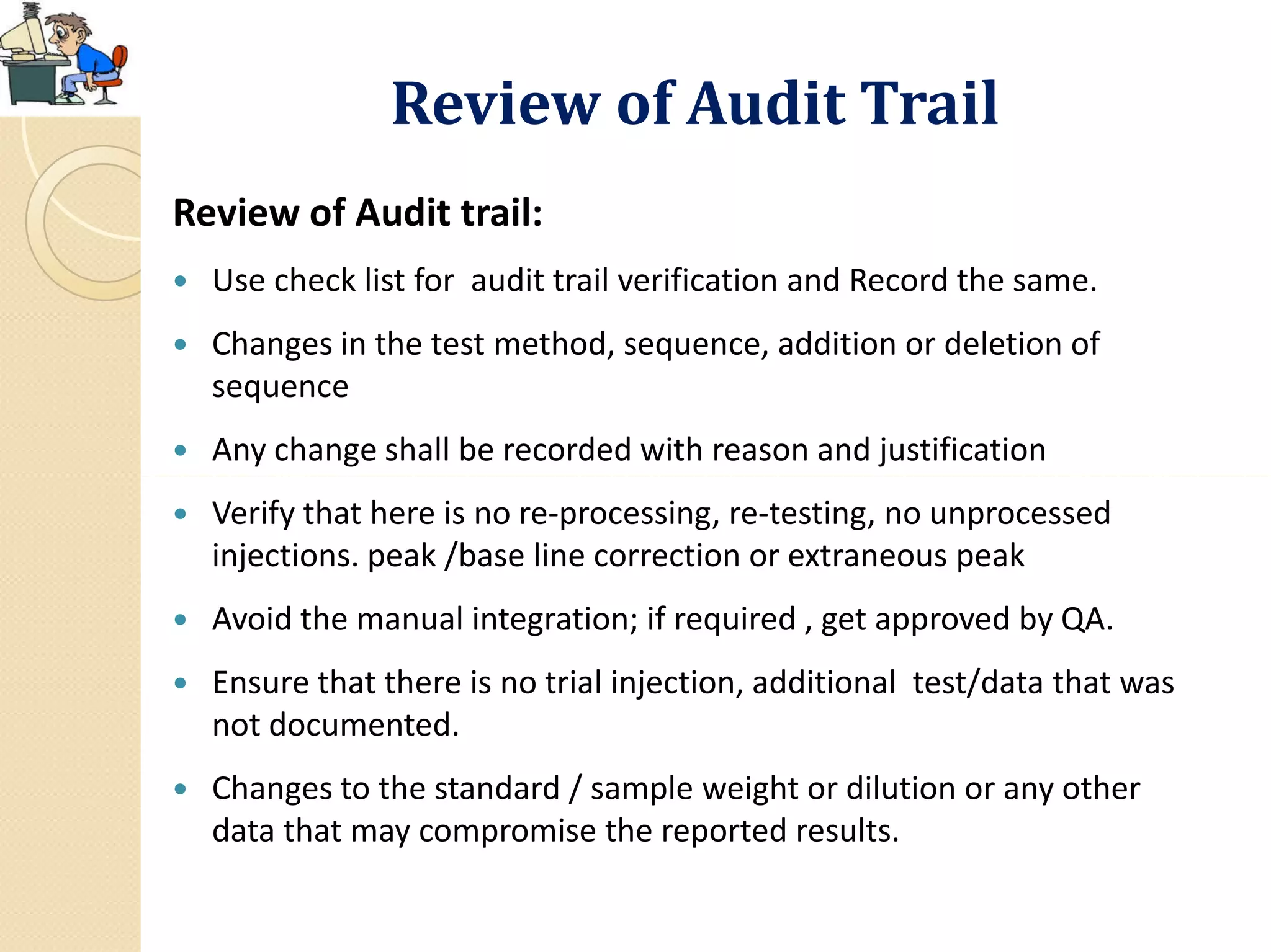 Review of Audit Trail
Review of Audit trail:
 Use check list for audit trail verification and Record the same.
 Changes in the test method, sequence, addition or deletion of
sequence
 Any change shall be recorded with reason and justification
 Verify that here is no re-processing, re-testing, no unprocessed
injections. peak /base line correction or extraneous peak
 Avoid the manual integration; if required , get approved by QA.
 Ensure that there is no trial injection, additional test/data that was
not documented.
 Changes to the standard / sample weight or dilution or any other
data that may compromise the reported results.
 