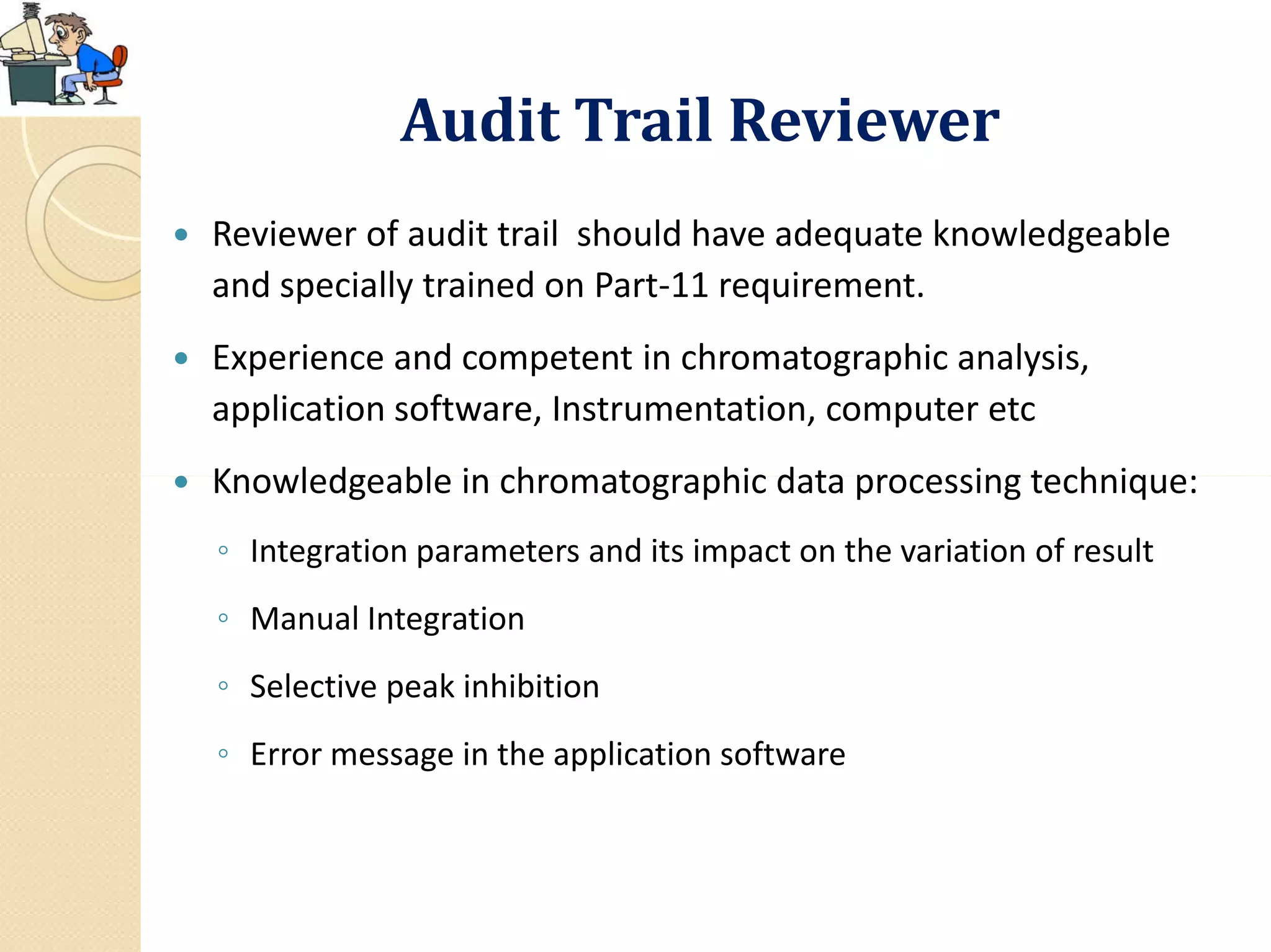 Audit Trail Reviewer
 Reviewer of audit trail should have adequate knowledgeable
and specially trained on Part-11 requirement.
 Experience and competent in chromatographic analysis,
application software, Instrumentation, computer etc
 Knowledgeable in chromatographic data processing technique: Knowledgeable in chromatographic data processing technique:
◦ Integration parameters and its impact on the variation of result
◦ Manual Integration
◦ Selective peak inhibition
◦ Error message in the application software
 
