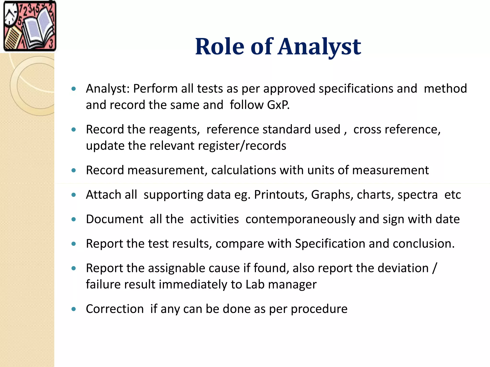 Role of AnalystRole of Analyst
 Analyst: Perform all tests as per approved specifications and method
and record the same and follow GxP.
 Record the reagents, reference standard used , cross reference,
update the relevant register/records
 Record measurement, calculations with units of measurement
 Attach all supporting data eg. Printouts, Graphs, charts, spectra etc
 Document all the activities contemporaneously and sign with date
 Report the test results, compare with Specification and conclusion.
 Report the assignable cause if found, also report the deviation /
failure result immediately to Lab manager
 Correction if any can be done as per procedure
 