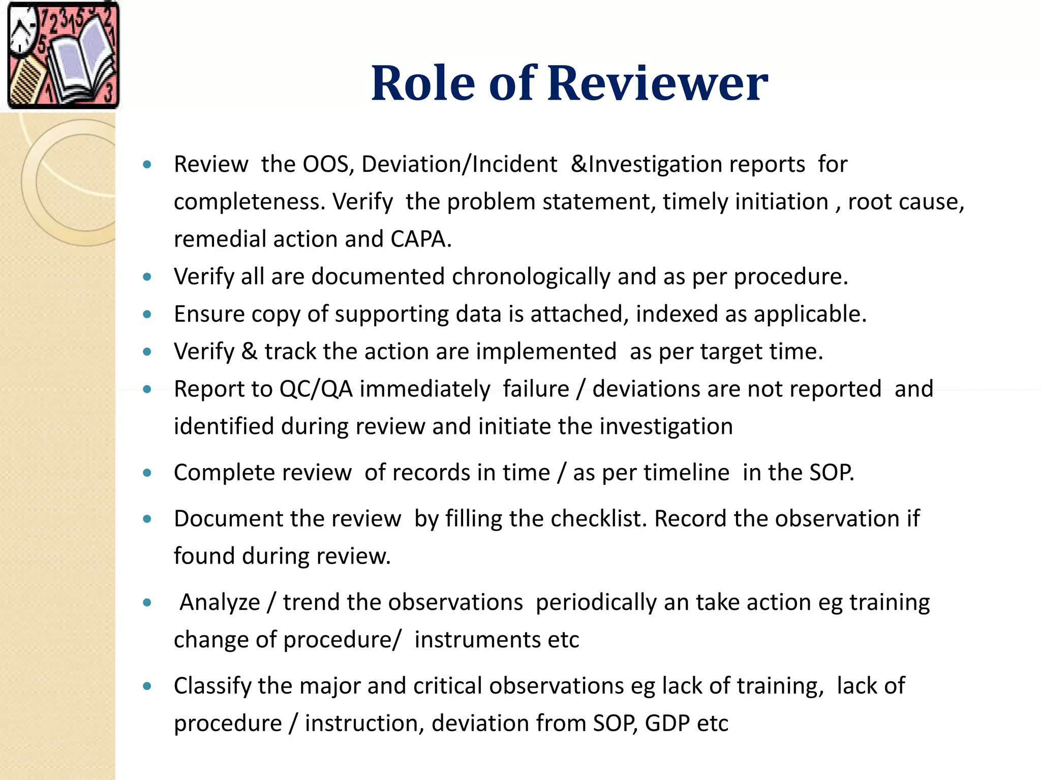 Role of Reviewer
 Review the OOS, Deviation/Incident &Investigation reports for
completeness. Verify the problem statement, timely initiation , root cause,
remedial action and CAPA.
 Verify all are documented chronologically and as per procedure.
 Ensure copy of supporting data is attached, indexed as applicable.
 Verify & track the action are implemented as per target time.
 Report to QC/QA immediately failure / deviations are not reported and Report to QC/QA immediately failure / deviations are not reported and
identified during review and initiate the investigation
 Complete review of records in time / as per timeline in the SOP.
 Document the review by filling the checklist. Record the observation if
found during review.
 Analyze / trend the observations periodically an take action eg training
change of procedure/ instruments etc
 Classify the major and critical observations eg lack of training, lack of
procedure / instruction, deviation from SOP, GDP etc
 