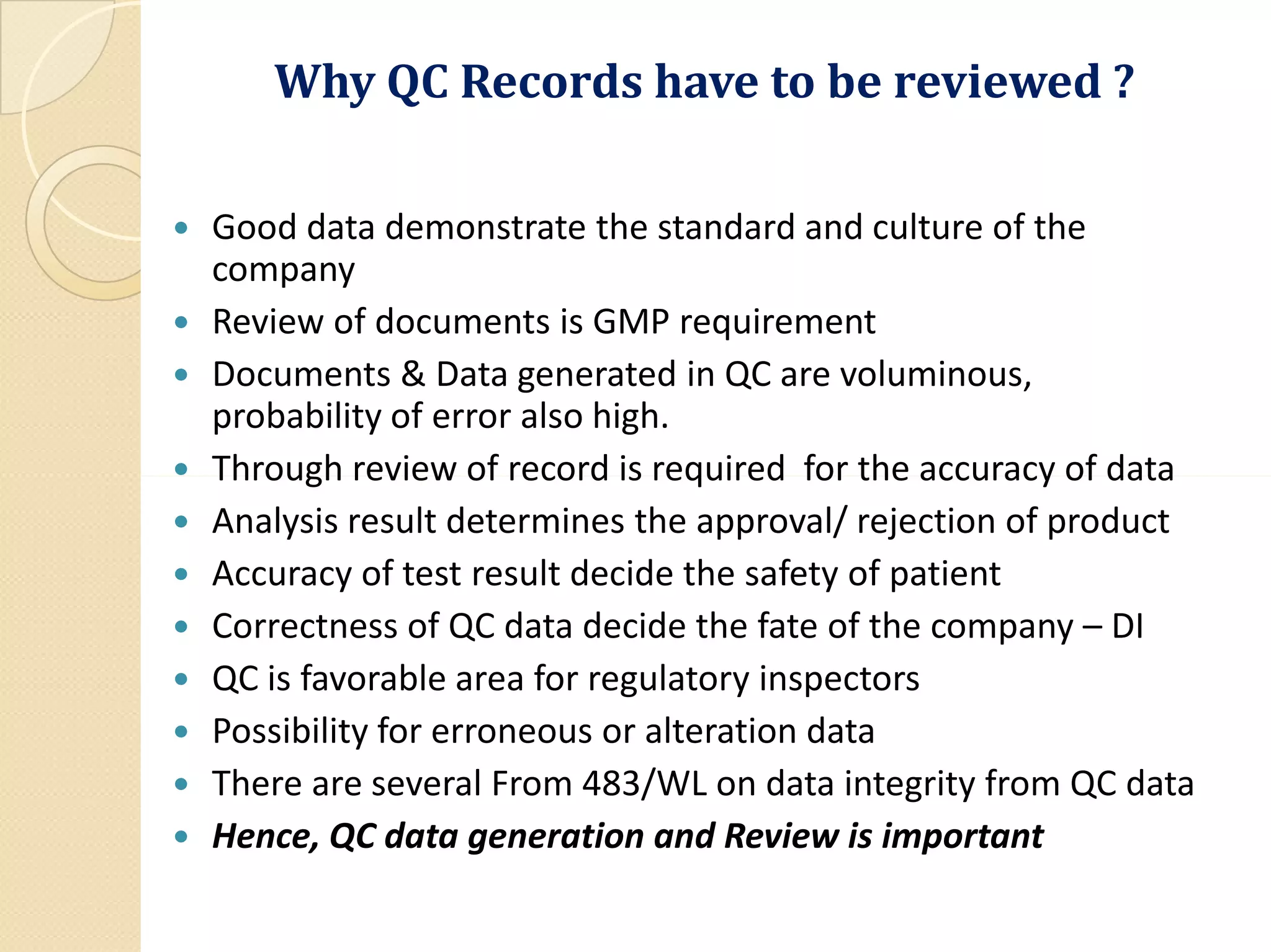 Why QC Records have to be reviewed ?
 Good data demonstrate the standard and culture of the
company
 Review of documents is GMP requirement
 Documents & Data generated in QC are voluminous,
probability of error also high.
 Through review of record is required for the accuracy of data Through review of record is required for the accuracy of data
 Analysis result determines the approval/ rejection of product
 Accuracy of test result decide the safety of patient
 Correctness of QC data decide the fate of the company – DI
 QC is favorable area for regulatory inspectors
 Possibility for erroneous or alteration data
 There are several From 483/WL on data integrity from QC data
 Hence, QC data generation and Review is important
 