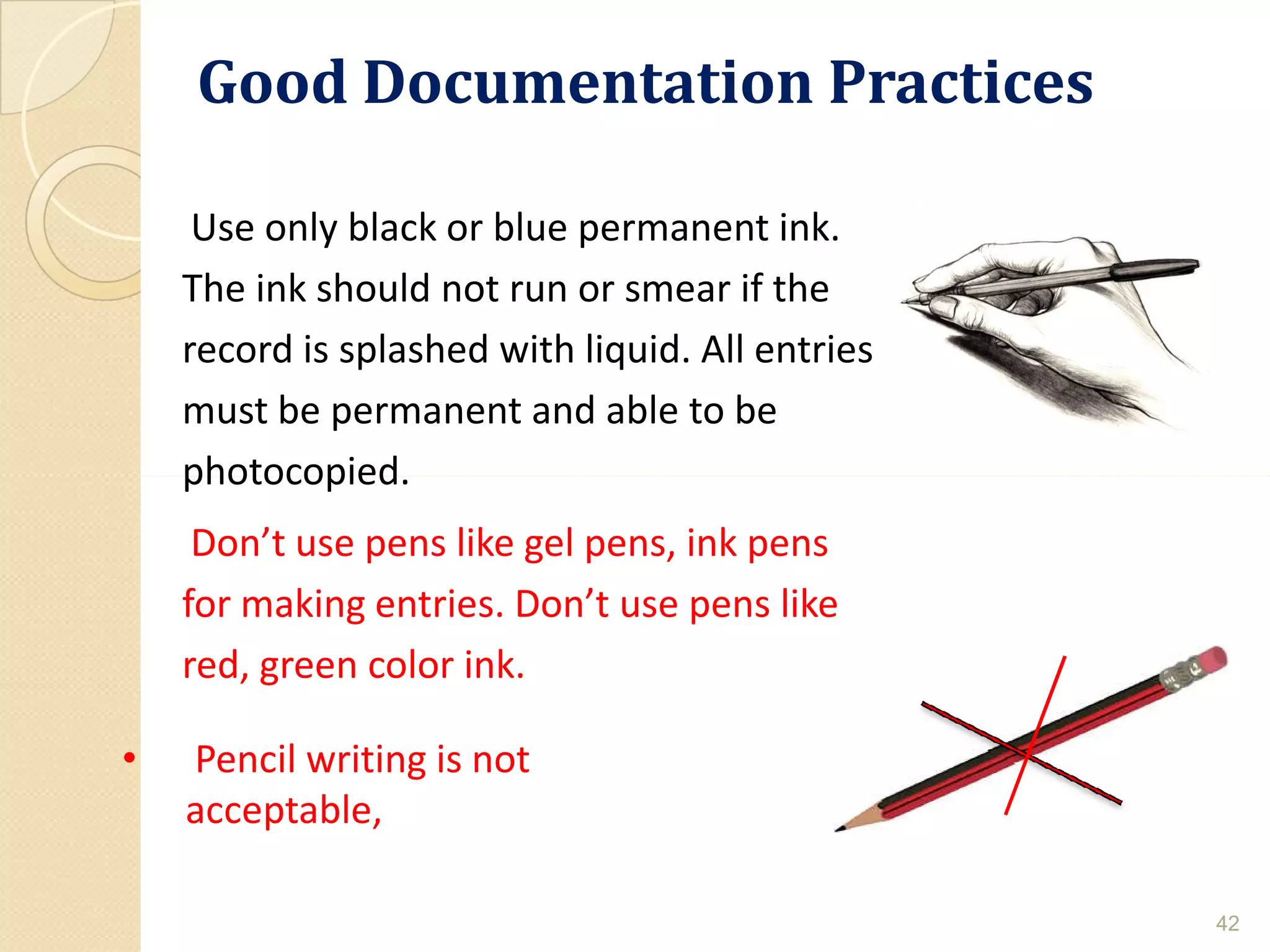 Good Documentation PracticesGood Documentation Practices
Use only black or blue permanent ink.
The ink should not run or smear if the
record is splashed with liquid. All entries
must be permanent and able to be
photocopied.
42
• Pencil writing is not
acceptable,
photocopied.
Don’t use pens like gel pens, ink pens
for making entries. Don’t use pens like
red, green color ink.
 