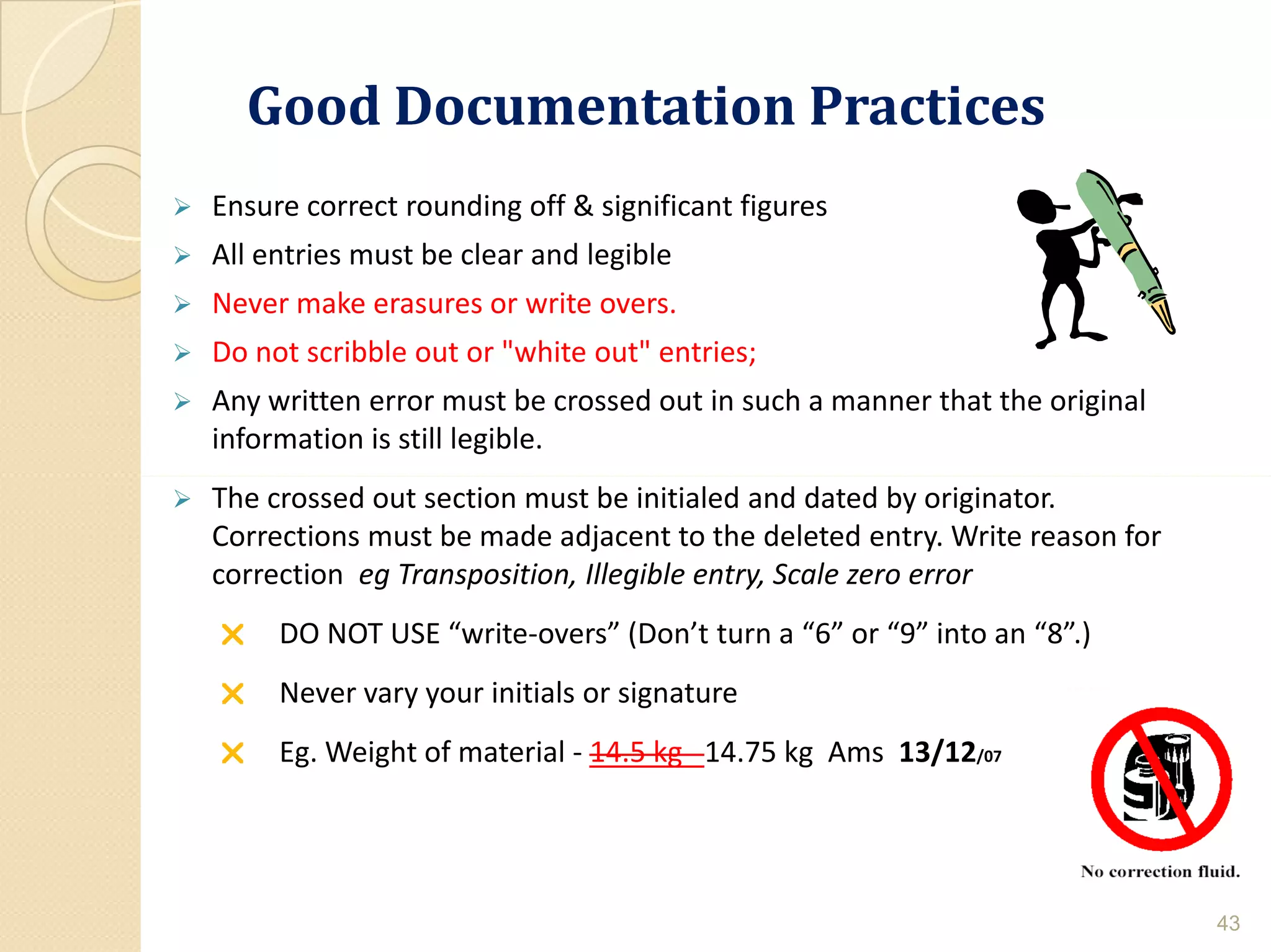 Good Documentation PracticesGood Documentation Practices
 Ensure correct rounding off & significant figures
 All entries must be clear and legible
 Never make erasures or write overs.
 Do not scribble out or "white out" entries;
 Any written error must be crossed out in such a manner that the original
information is still legible.
 The crossed out section must be initialed and dated by originator.
Corrections must be made adjacent to the deleted entry. Write reason for
correction eg Transposition, Illegible entry, Scale zero error
 DO NOT USE “write-overs” (Don’t turn a “6” or “9” into an “8”.)
 Never vary your initials or signature
 Eg. Weight of material - 14.5 kg 14.75 kg Ams 13/12/07
43
 