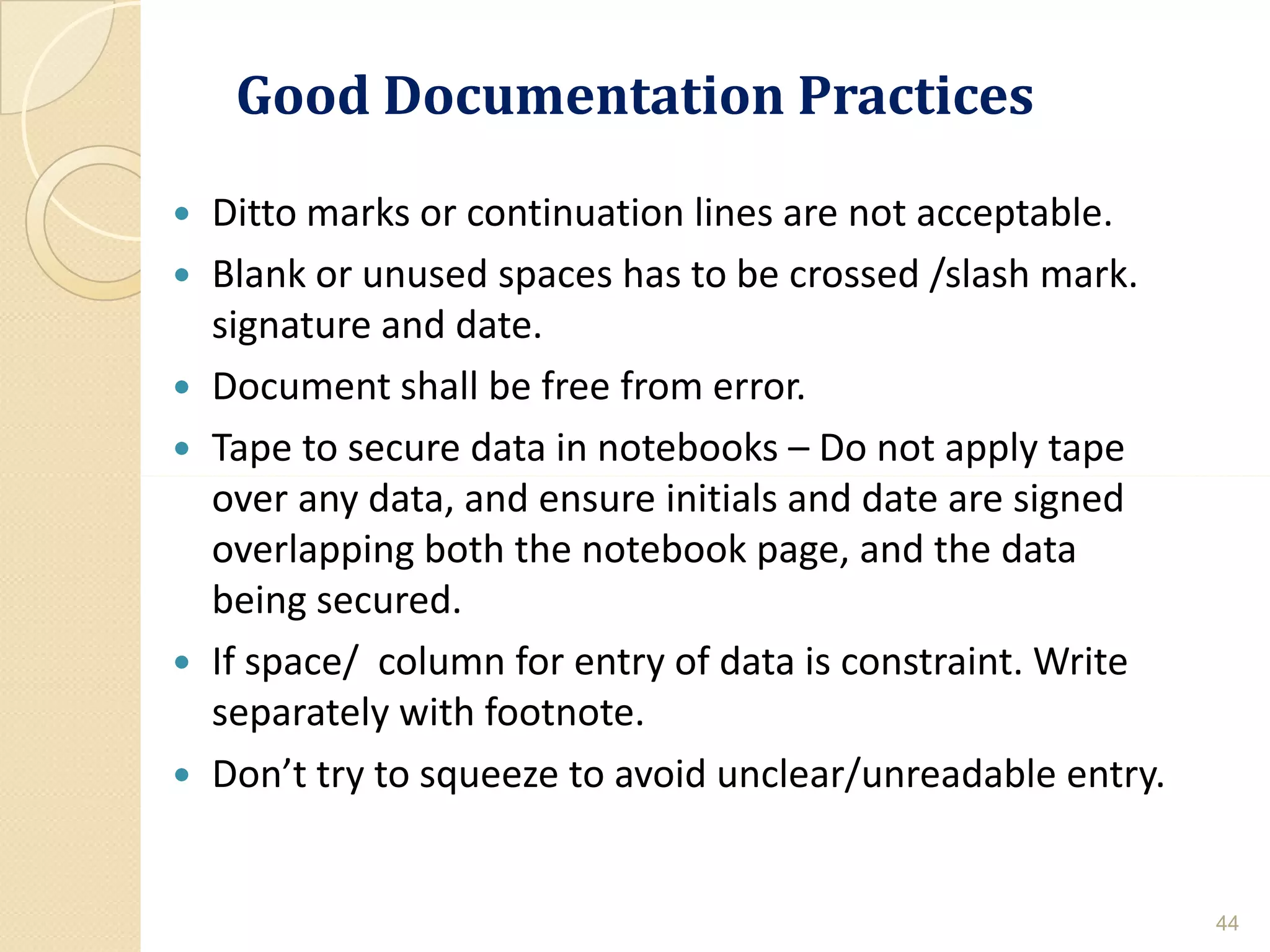 Good Documentation PracticesGood Documentation Practices
 Ditto marks or continuation lines are not acceptable.
 Blank or unused spaces has to be crossed /slash mark.
signature and date.
 Document shall be free from error.
 Tape to secure data in notebooks – Do not apply tape
over any data, and ensure initials and date are signedover any data, and ensure initials and date are signed
overlapping both the notebook page, and the data
being secured.
 If space/ column for entry of data is constraint. Write
separately with footnote.
 Don’t try to squeeze to avoid unclear/unreadable entry.
44
 