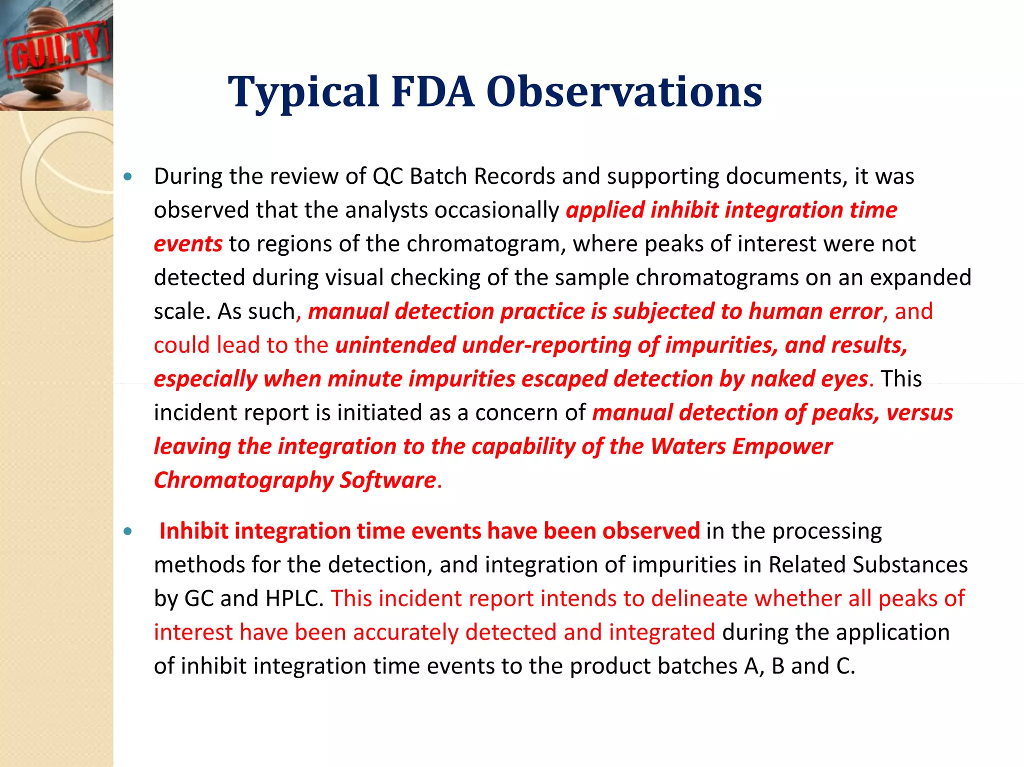 Typical FDA ObservationsTypical FDA Observations
 During the review of QC Batch Records and supporting documents, it was
observed that the analysts occasionally applied inhibit integration time
events to regions of the chromatogram, where peaks of interest were not
detected during visual checking of the sample chromatograms on an expanded
scale. As such, manual detection practice is subjected to human error, and
could lead to the unintended under-reporting of impurities, and results,
especially when minute impurities escaped detection by naked eyes. Thisespecially when minute impurities escaped detection by naked eyes. This
incident report is initiated as a concern of manual detection of peaks, versus
leaving the integration to the capability of the Waters Empower
Chromatography Software.
 Inhibit integration time events have been observed in the processing
methods for the detection, and integration of impurities in Related Substances
by GC and HPLC. This incident report intends to delineate whether all peaks of
interest have been accurately detected and integrated during the application
of inhibit integration time events to the product batches A, B and C.
 