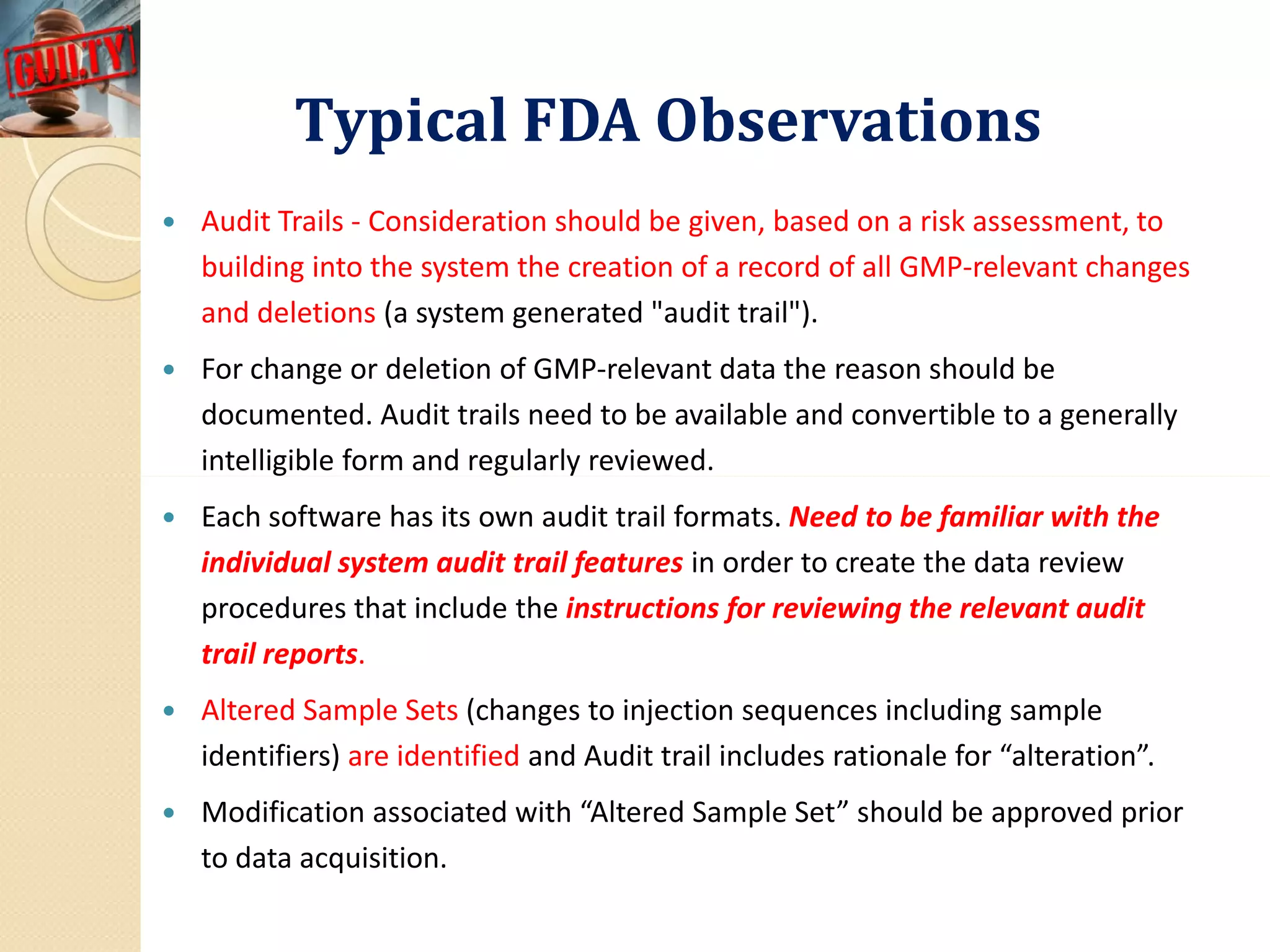 Typical FDA ObservationsTypical FDA Observations
 Audit Trails - Consideration should be given, based on a risk assessment, to
building into the system the creation of a record of all GMP-relevant changes
and deletions (a system generated "audit trail").
 For change or deletion of GMP-relevant data the reason should be
documented. Audit trails need to be available and convertible to a generally
intelligible form and regularly reviewed.intelligible form and regularly reviewed.
 Each software has its own audit trail formats. Need to be familiar with the
individual system audit trail features in order to create the data review
procedures that include the instructions for reviewing the relevant audit
trail reports.
 Altered Sample Sets (changes to injection sequences including sample
identifiers) are identified and Audit trail includes rationale for “alteration”.
 Modification associated with “Altered Sample Set” should be approved prior
to data acquisition.
 