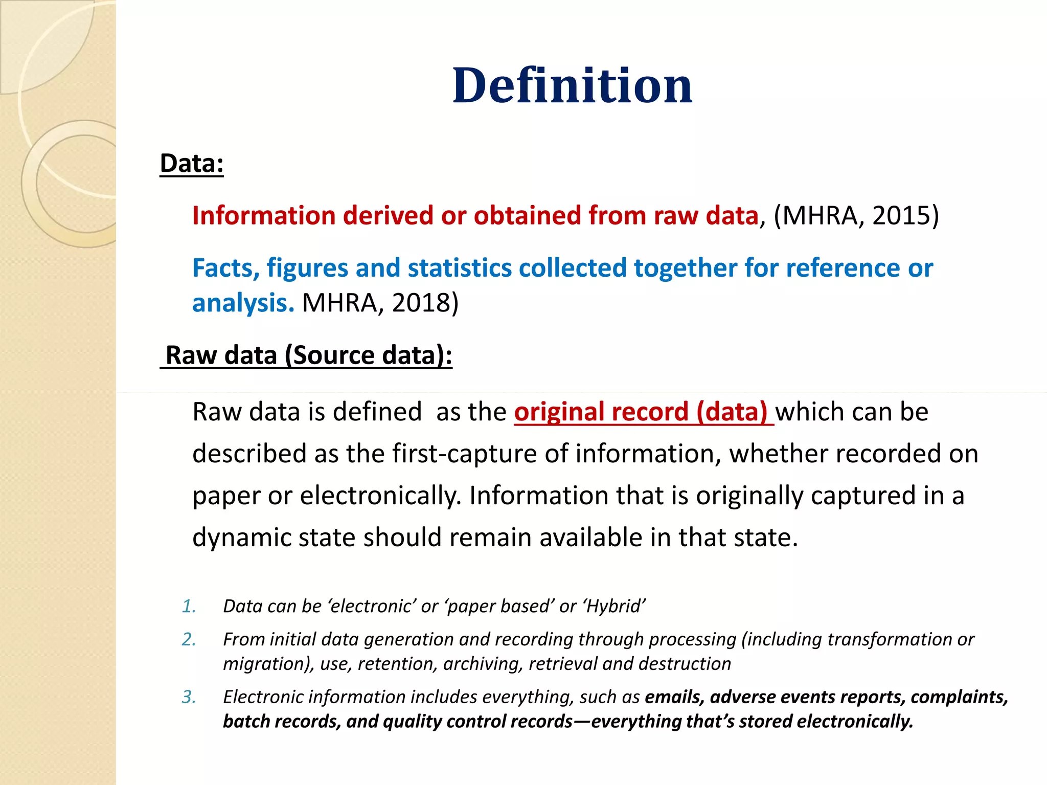 DefinitionDefinition
Data:
Information derived or obtained from raw data, (MHRA, 2015)
Facts, figures and statistics collected together for reference or
analysis. MHRA, 2018)
Raw data (Source data):
Raw data is defined as the original record (data) which can be
described as the first-capture of information, whether recorded on
paper or electronically. Information that is originally captured in a
dynamic state should remain available in that state.
1. Data can be ‘electronic’ or ‘paper based’ or ‘Hybrid’
2. From initial data generation and recording through processing (including transformation or
migration), use, retention, archiving, retrieval and destruction
3. Electronic information includes everything, such as emails, adverse events reports, complaints,
batch records, and quality control records—everything that’s stored electronically.
 