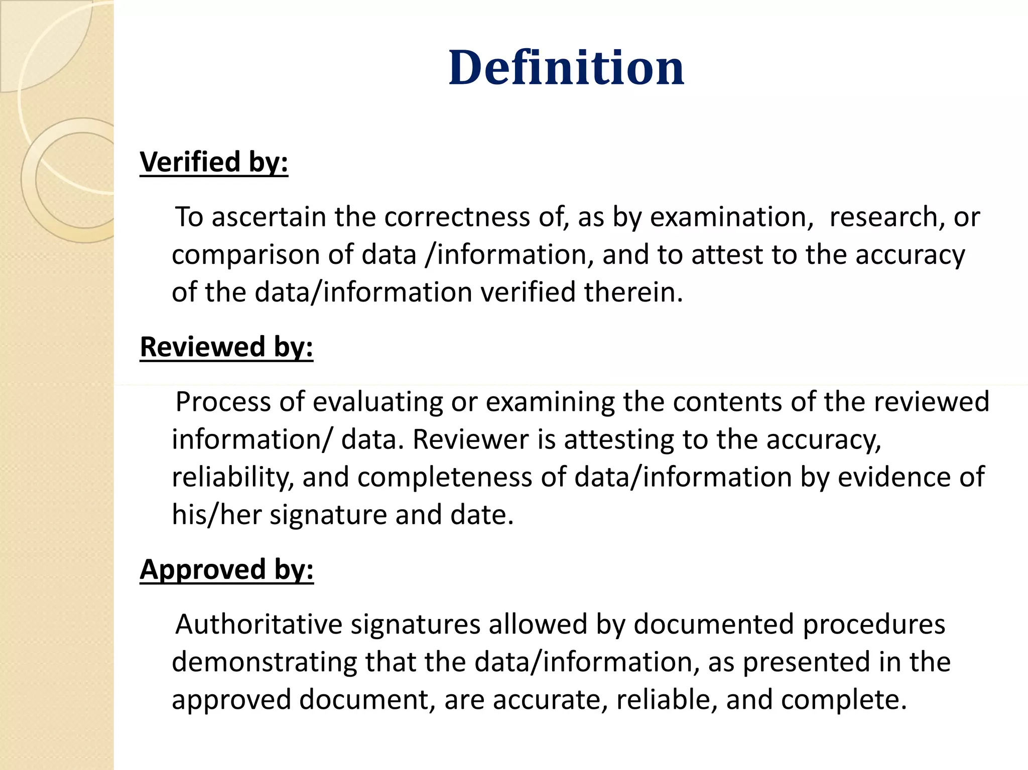 DefinitionDefinition
Verified by:
To ascertain the correctness of, as by examination, research, or
comparison of data /information, and to attest to the accuracy
of the data/information verified therein.
Reviewed by:
Process of evaluating or examining the contents of the reviewedProcess of evaluating or examining the contents of the reviewed
information/ data. Reviewer is attesting to the accuracy,
reliability, and completeness of data/information by evidence of
his/her signature and date.
Approved by:
Authoritative signatures allowed by documented procedures
demonstrating that the data/information, as presented in the
approved document, are accurate, reliable, and complete.
 