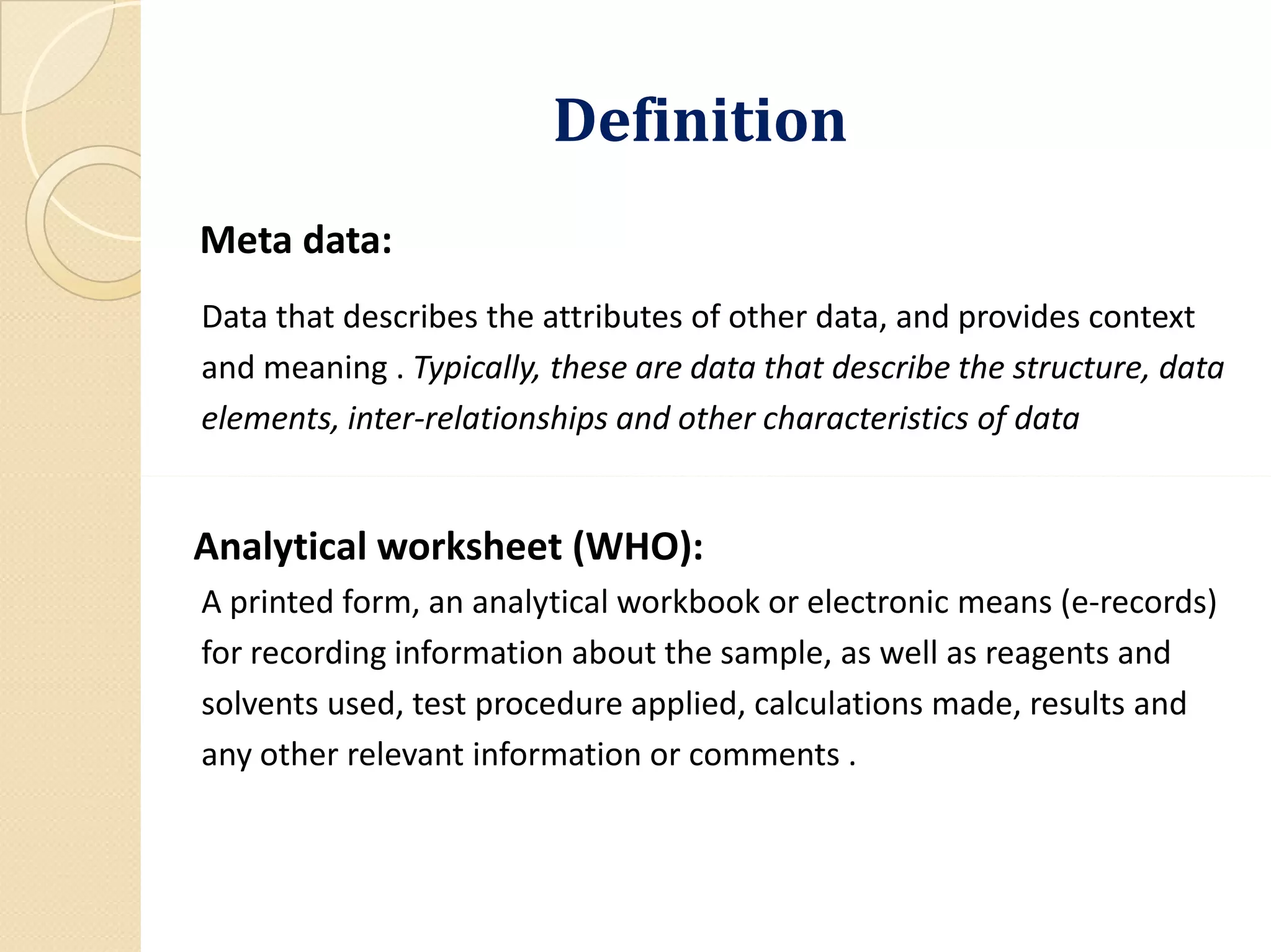 DefinitionDefinition
Meta data:
Data that describes the attributes of other data, and provides context
and meaning . Typically, these are data that describe the structure, data
elements, inter-relationships and other characteristics of data
Analytical worksheet (WHO):
A printed form, an analytical workbook or electronic means (e-records)
for recording information about the sample, as well as reagents and
solvents used, test procedure applied, calculations made, results and
any other relevant information or comments .
 