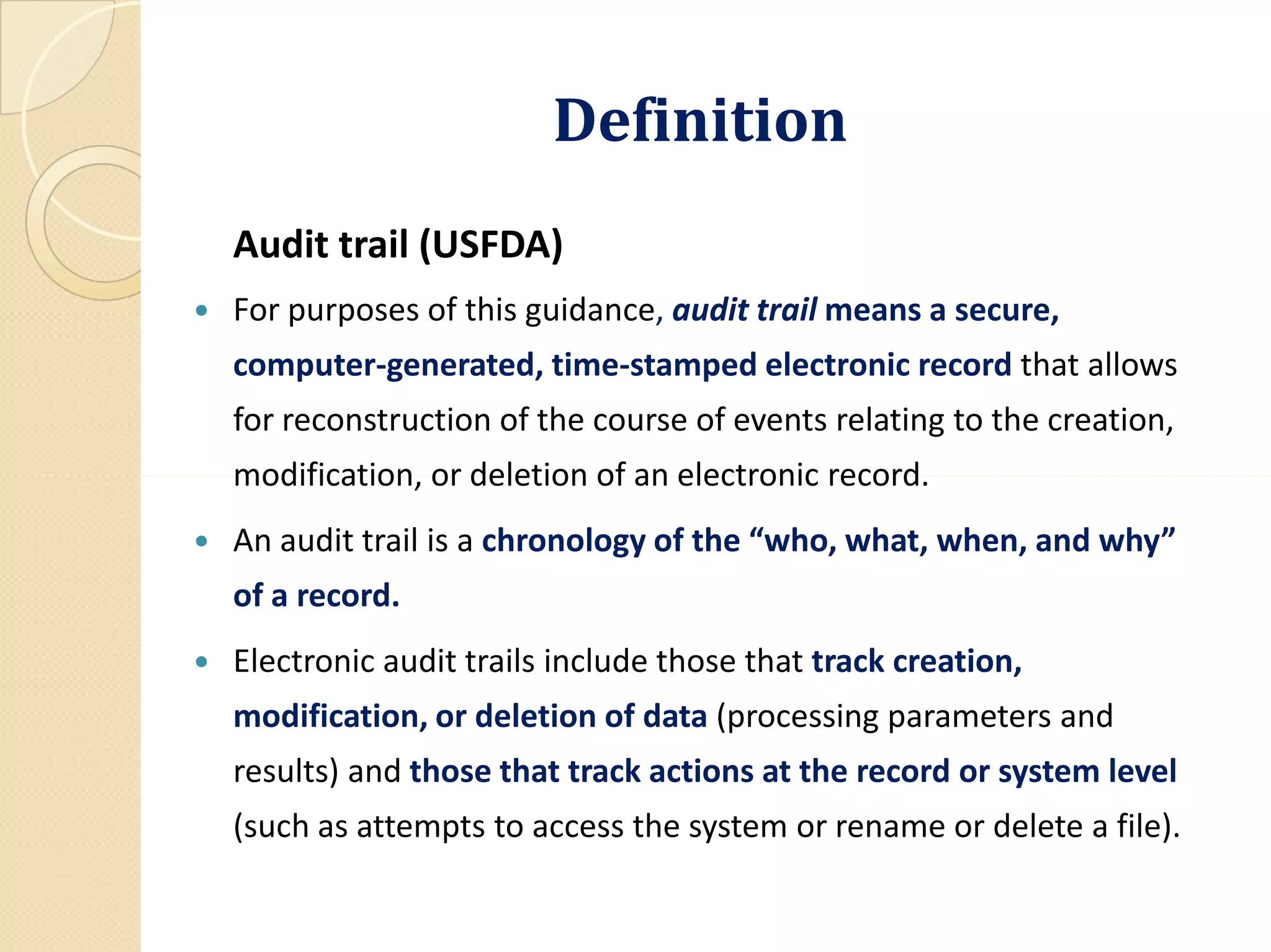 DefinitionDefinition
Audit trail (USFDA)
 For purposes of this guidance, audit trail means a secure,
computer-generated, time-stamped electronic record that allows
for reconstruction of the course of events relating to the creation,
modification, or deletion of an electronic record.modification, or deletion of an electronic record.
 An audit trail is a chronology of the “who, what, when, and why”
of a record.
 Electronic audit trails include those that track creation,
modification, or deletion of data (processing parameters and
results) and those that track actions at the record or system level
(such as attempts to access the system or rename or delete a file).
 
