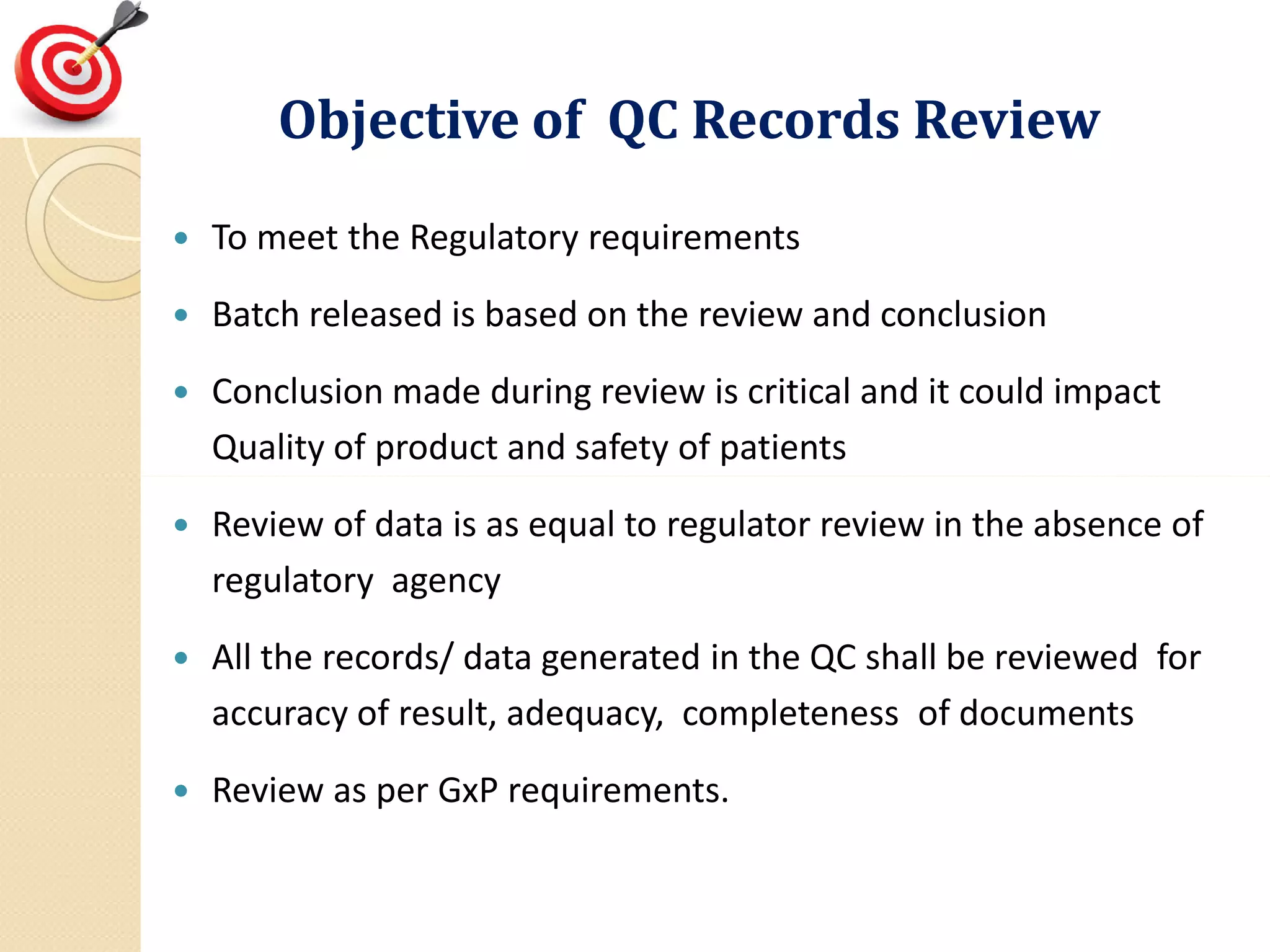 Objective of QC Records ReviewObjective of QC Records Review
 To meet the Regulatory requirements
 Batch released is based on the review and conclusion
 Conclusion made during review is critical and it could impact
Quality of product and safety of patients
 Review of data is as equal to regulator review in the absence of
regulatory agency
 All the records/ data generated in the QC shall be reviewed for
accuracy of result, adequacy, completeness of documents
 Review as per GxP requirements.
 