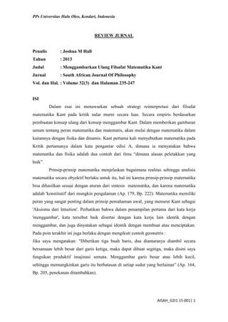 PPs Universitas Halu Oleo, Kendari, Indonesia
AISAH_G2I1 15 001| 1
REVIEW JURNAL
Penulis : Joshua M Hall
Tahun : 2013
Judul : Menggambarkan Ulang Filsafat Matematika Kant
Jurnal : South African Journal Of Philosophy
Vol. dan Hal. : Volume 32(3) dan Halaman 235-247
ISI
Dalam esai ini menawarkan sebuah strategi reinterpretasi dari filsafat
matematika Kant pada kritik nalar murni secara luas. Secara empiris berdasarkan
pembuatan konsep ulang dari konsep menggambar Kant. Dalam memberikan gambaran
umum tentang peran matematika dan matematis, akan mulai dengan matematika dalam
kaitannya dengan fisika dan dinamis. Kant pertama kali menyebutkan matematika pada
Kritik pertamanya dalam kata pengantar edisi A, dimana ia menyatakan bahwa
matematika dan fisika adalah dua contoh dari ilmu “dimana alasan peletakkan yang
baik”.
Prinsip-prinsip matematika menjelaskan bagaimana realitas sehingga analisis
matematika secara obyektif berlaku untuk itu, hal ini karena prinsip-prinsip matematika
bisa dihasilkan sesuai dengan aturan dari sintesis matematika, dan karena matematika
adalah 'konstitutif' dari mungkin pengalaman (Ap. 179, Bp. 222). Matematika memiliki
peran yang sangat penting dalam prinsip pemahaman awal, yang menurut Kant sebagai
'Aksioma dari Intuition'. Perhatikan bahwa dalam penampilan pertama dari kata kerja
'menggambar', kata tersebut baik disertai dengan kata kerja lain identik dengan
menggambar, dan juga dinyatakan sebagai identik dengan membuat atau menciptakan.
Pada poin terakhir ini juga berlaku dengan mengikuti contoh geometris :
Jika saya mengatakan: "Diberikan tiga buah baris, dua diantaranya diambil secara
bersamaan lebih besar dari garis ketiga, maka dapat dibuat segitiga, maka disini saya
fungsikan produktif imajinasi semata. Menggambar garis besar atau lebih kecil,
sehingga memungkinkan garis itu berbatasan di setiap sudut yang berlainan” (Ap. 164,
Bp. 205, penekanan ditambahkan).
 