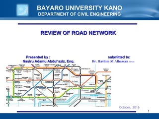 BAYARO UNIVERSITY KANO
DEPARTMENT OF CIVIL ENGINEERING
1
REVIEW OF ROAD NETWORKREVIEW OF ROAD NETWORK
Presented by : submitted to:Presented by : submitted to:
Nasiru Adamu Abdul’aziz, Eng.Nasiru Adamu Abdul’aziz, Eng. Dr. Hashim M Alhassan MNSE
October, 2016
 