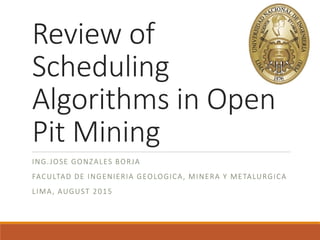 Review of
Scheduling
Algorithms in Open
Pit Mining
ING.JOSE GONZALES BORJA
FACULTAD DE INGENIERIA GEOLOGICA, MINERA Y METALURGICA
LIMA, AUGUST 2015
 