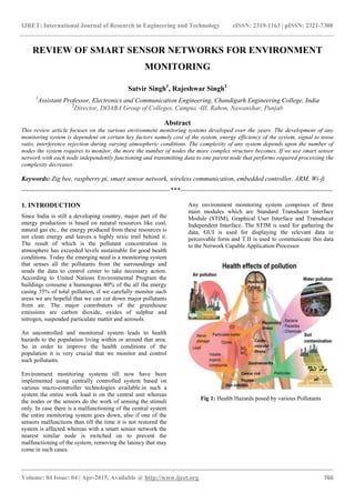 IJRET: International Journal of Research in Engineering and Technology eISSN: 2319-1163 | pISSN: 2321-7308
_______________________________________________________________________________________
Volume: 04 Issue: 04 | Apr-2015, Available @ http://www.ijret.org 766
REVIEW OF SMART SENSOR NETWORKS FOR ENVIRONMENT
MONITORING
Satvir Singh1
, Rajeshwar Singh2
1
Assistant Professor, Electronics and Communication Engineering, Chandigarh Engineering College, India
2
Director, DOABA Group of Colleges, Campus -III, Rahon, Nawanshar, Punjab
Abstract
This review article focuses on the various environment monitoring systems developed over the years. The development of any
monitoring system is dependent on certain key factors namely cost of the system, energy efficiency of the system, signal to noise
ratio, interference rejection during varying atmospheric conditions. The complexity of any system depends upon the number of
nodes the system requires to monitor, the more the number of nodes the more complex structure becomes. If we use smart sensor
network with each node independently functioning and transmitting data to one parent node that performs required processing the
complexity decreases.
Keywords: Zig bee, raspberry pi, smart sensor network, wireless communication, embedded controller, ARM, Wi-fi
--------------------------------------------------------------------***----------------------------------------------------------------------
1. INTRODUCTION
Since India is still a developing country, major part of the
energy production is based on natural resources like coal,
natural gas etc., the energy produced from these resources is
not clean energy and leaves a highly toxic trail behind it.
The result of which is the pollutant concentration in
atmosphere has exceeded levels sustainable for good health
conditions. Today the emerging need is a monitoring system
that senses all the pollutants from the surroundings and
sends the data to control center to take necessary action.
According to United Nations Environmental Program the
buildings consume a humongous 40% of the all the energy
casing 35% of total pollution, if we carefully monitor such
areas we are hopeful that we can cut down major pollutants
from air. The major contributors of the greenhouse
emissions are carbon dioxide, oxides of sulphur and
nitrogen, suspended particulate matter and aerosols.
An uncontrolled and monitored system leads to health
hazards to the population living within or around that area.
So in order to improve the health conditions of the
population it is very crucial that we monitor and control
such pollutants.
Environment monitoring systems till now have been
implemented using centrally controlled system based on
various micro-controller technologies available.in such a
system the entire work load is on the central unit whereas
the nodes or the sensors do the work of sensing the stimuli
only. In case there is a malfunctioning of the central system
the entire monitoring system goes down, also if one of the
sensors malfunctions than till the time it is not restored the
system is affected whereas with a smart sensor network the
nearest similar node is switched on to prevent the
malfunctioning of the system, removing the latency that may
come in such cases.
Any environment monitoring system comprises of three
main modules which are Standard Transducer Interface
Module (STIM), Graphical User Interface and Transducer
Independent Interface. The STIM is used for gathering the
data, GUI is used for displaying the relevant data in
perceivable form and T.II is used to communicate this data
to the Network Capable Application Processor
Fig 1: Health Hazards posed by various Pollutants
 