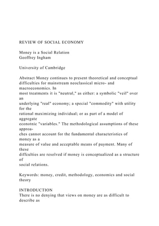 REVIEW OF SOCIAL ECONOMY
Money is a Social Relation
Geoffrey Ingham
University of Cambridge
Abstract Money continues to present theoretical and conceptual
difficulties for mainstream neoclassical micro- and
macroeconomics. In
most treatments it is "neutral," as either: a symbolic "veil" over
an
underlying "real" economy; a special "commodity" with utility
for the
rational maximizing individual; or as part of a model of
aggregate
econotnic "variables." The methodological assumptions of these
approa-
ches cannot account for the fundamental characteristics of
money as a
measure of value and acceptable means of payment. Many of
these
diffculties are resolved if money is conceptualized as a structure
of
social relations.
Keywords: money, credit, methodology, economics and social
theory
INTRODUCTION
There is no denying that views on money are as difficult to
describe as
 