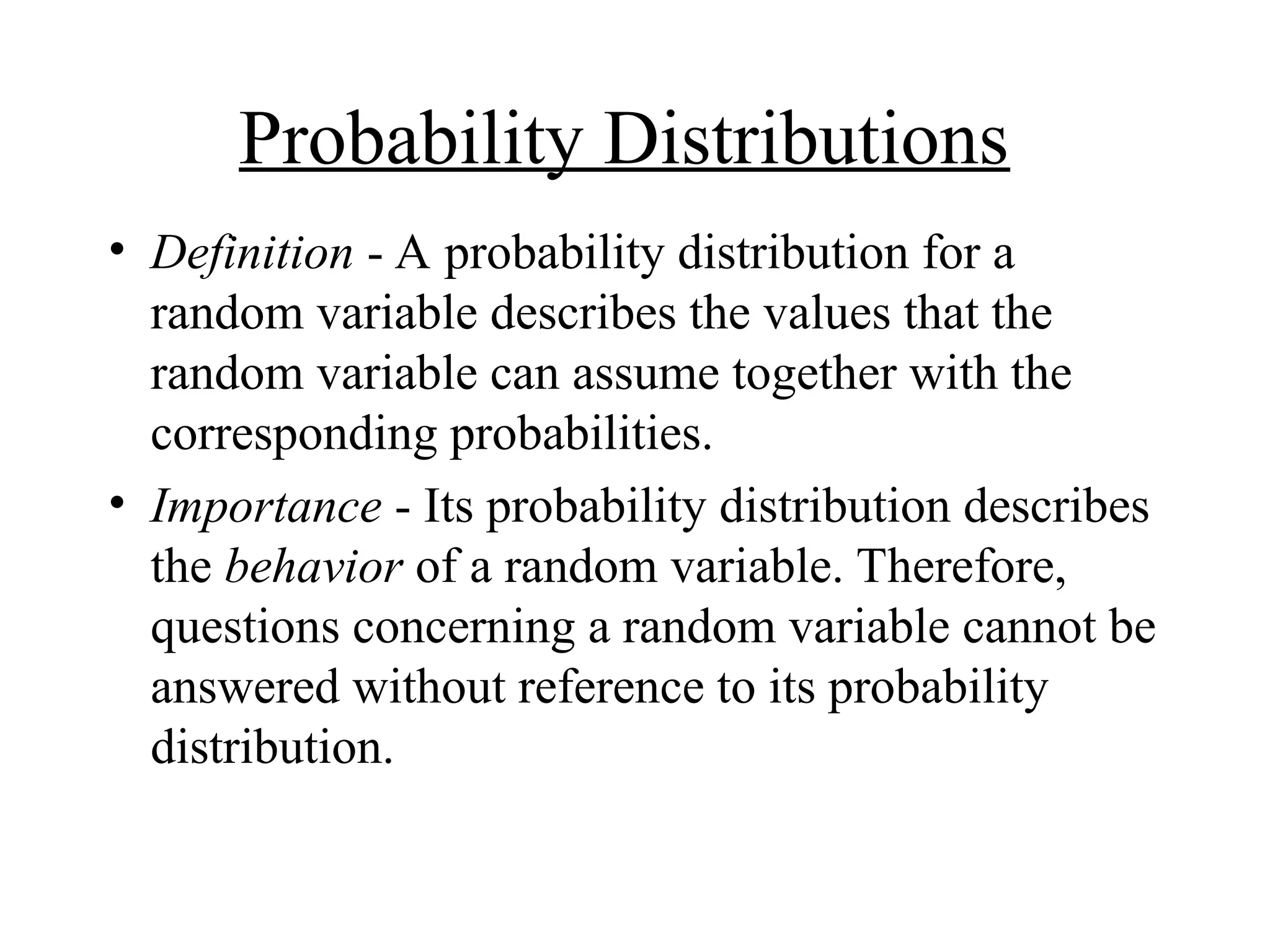 Probability Distributions
• Definition - A probability distribution for a
random variable describes the values that the
random variable can assume together with the
corresponding probabilities.
• Importance - Its probability distribution describes
the behavior of a random variable. Therefore,
questions concerning a random variable cannot be
answered without reference to its probability
distribution.
 
