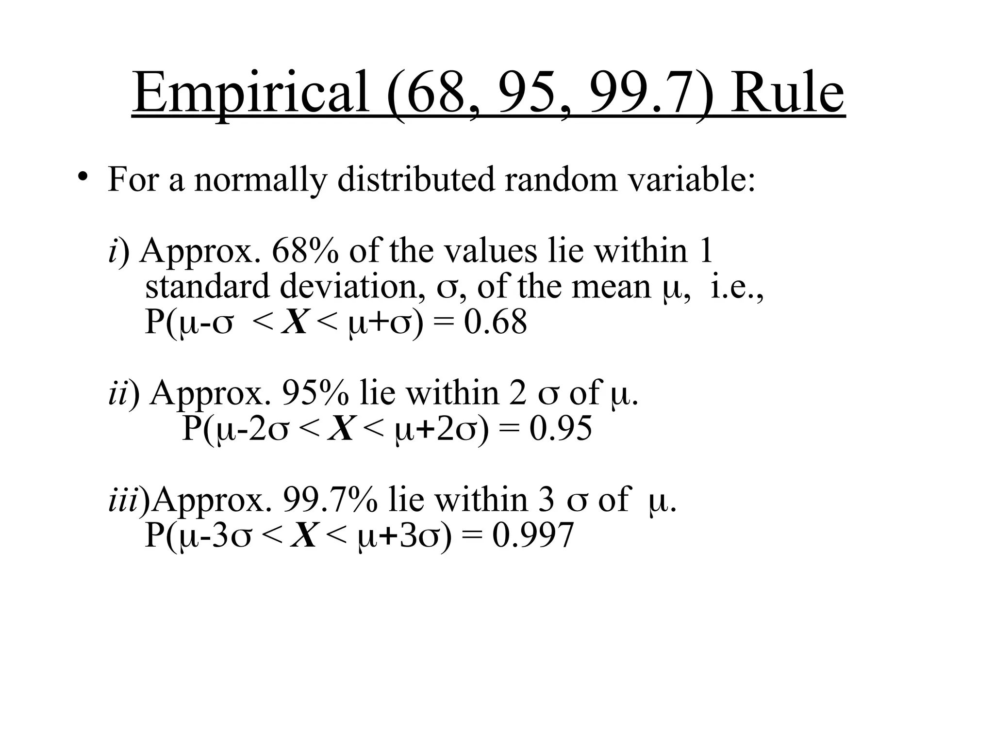 Empirical (68, 95, 99.7) Rule
• For a normally distributed random variable:
i) Approx. 68% of the values lie within 1
standard deviation,  of the mean i.e.,
P(-< X < +) = 0.68
ii) Approx. 95% lie within 2  of 
P(-2 < X < ) = 0.95
iii)Approx. 99.7% lie within 3  of.
P(-3 < X < ) = 0.997
 