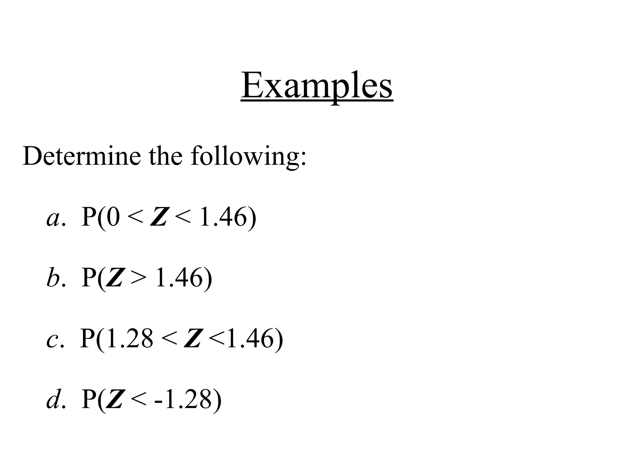 Examples
Determine the following:
a. P(0 < Z < 1.46)
b. P(Z > 1.46)
c. P(1.28 < Z <1.46)
d. P(Z < -1.28)
 