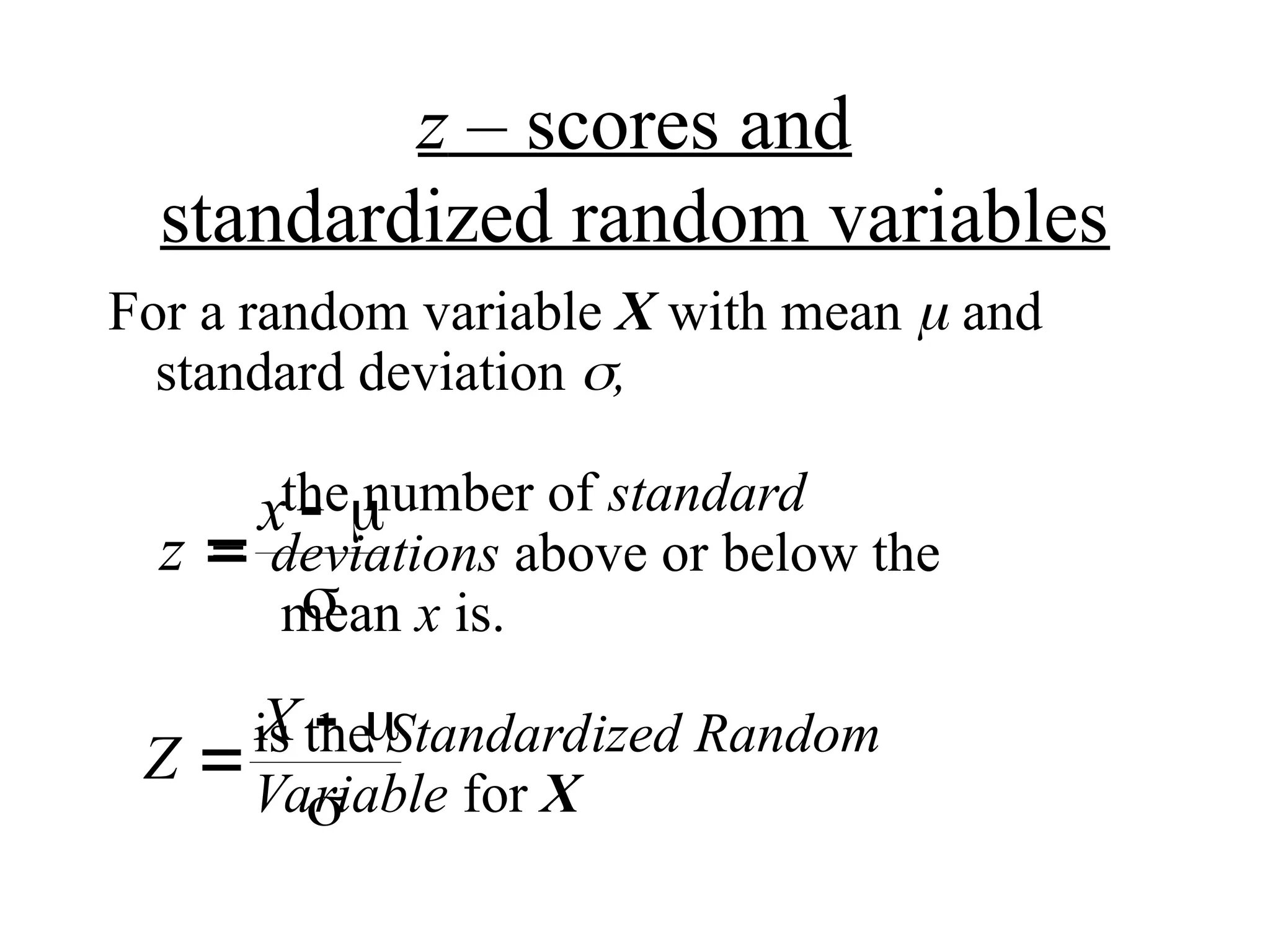 z – scores and
standardized random variables
For a random variable X with mean  and
standard deviation ,
the number of standard
= deviations above or below the
mean x is.
is the Standardized Random
Variable for X
z
x

 

Z
X

 

 