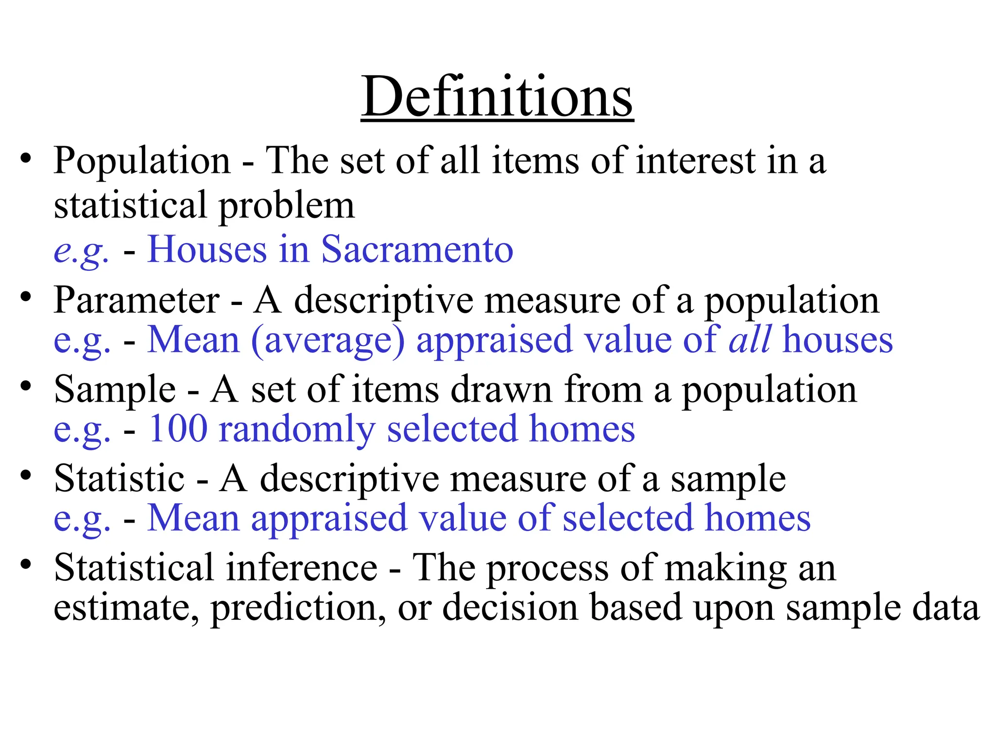 Definitions
• Population - The set of all items of interest in a
statistical problem
e.g. - Houses in Sacramento
• Parameter - A descriptive measure of a population
e.g. - Mean (average) appraised value of all houses
• Sample - A set of items drawn from a population
e.g. - 100 randomly selected homes
• Statistic - A descriptive measure of a sample
e.g. - Mean appraised value of selected homes
• Statistical inference - The process of making an
estimate, prediction, or decision based upon sample data
 