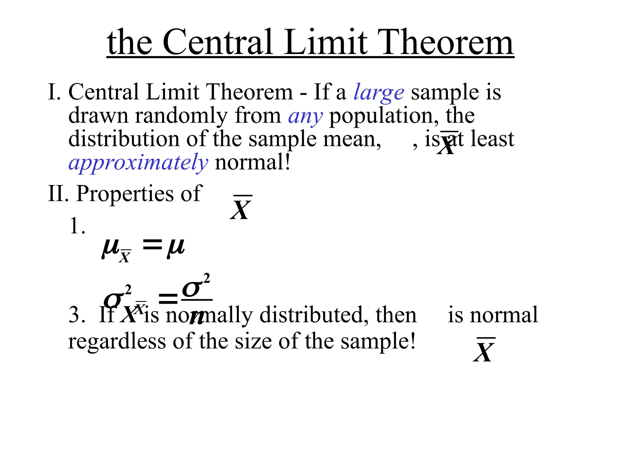 the Central Limit Theorem
I. Central Limit Theorem - If a large sample is
drawn randomly from any population, the
distribution of the sample mean, , is at least
approximately normal!
II. Properties of
1.
3. If X is normally distributed, then is normal
regardless of the size of the sample!
X
X
 
X

 
2
2
X
n

X
 