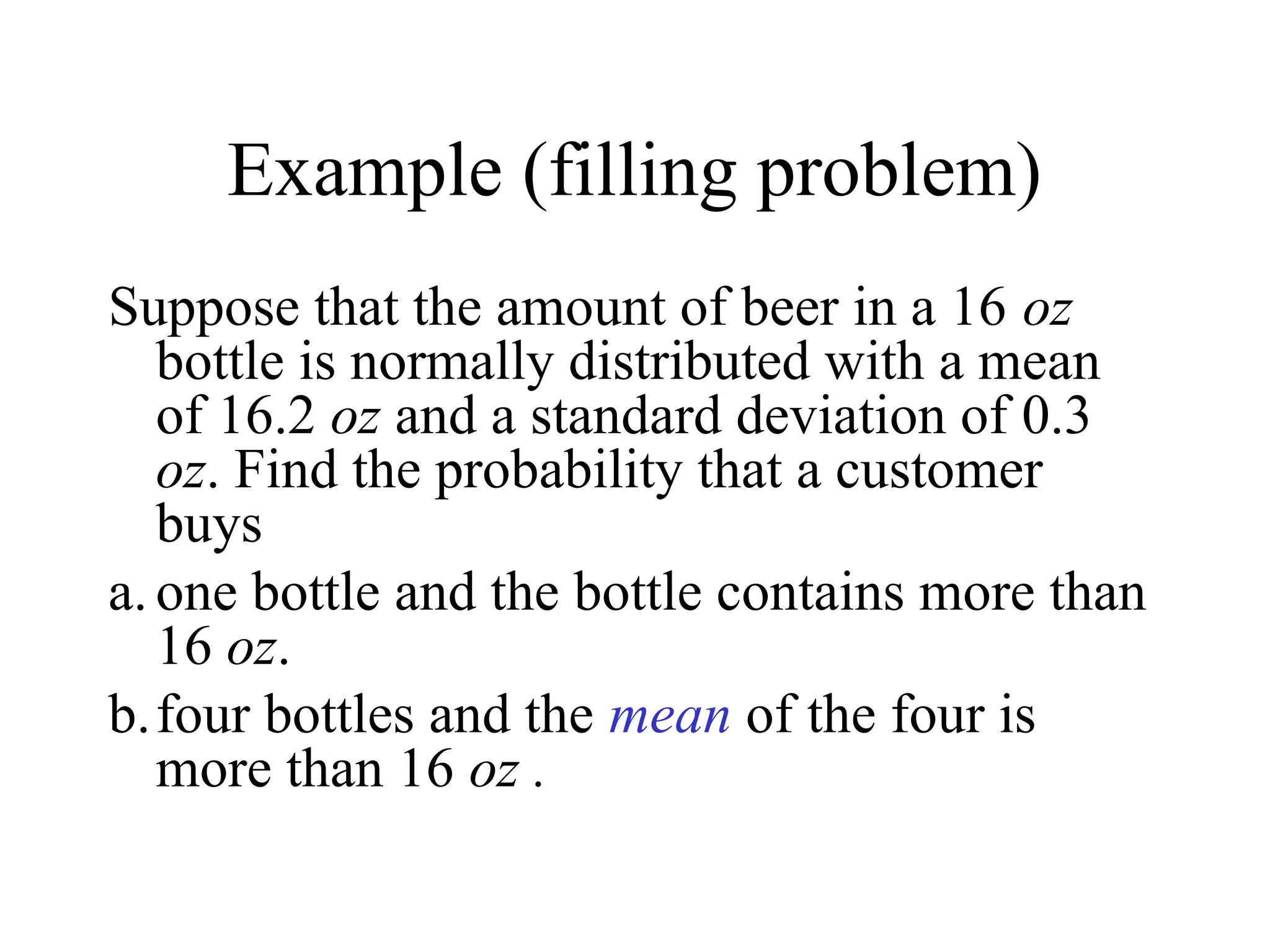 Example (filling problem)
Suppose that the amount of beer in a 16 oz
bottle is normally distributed with a mean
of 16.2 oz and a standard deviation of 0.3
oz. Find the probability that a customer
buys
a.one bottle and the bottle contains more than
16 oz.
b.four bottles and the mean of the four is
more than 16 oz .
 