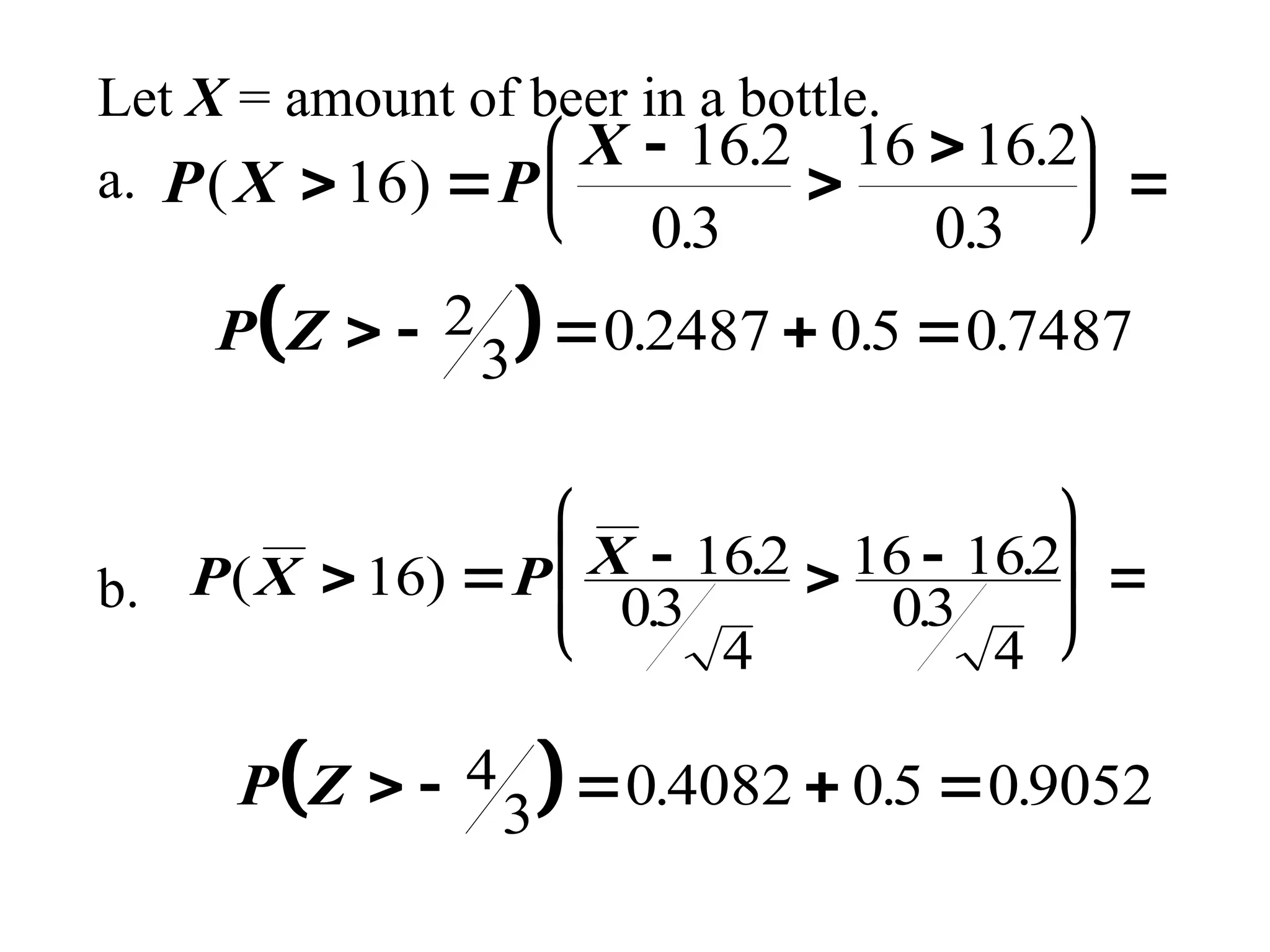Let X = amount of beer in a bottle.
a.
b.
P X P
X
( )
.
.
.
.
 





 

 
16
16 2
03
16 16 2
03
 
P Z     
2
3 0 2487 05 0 7487
. . .
P X P X
( ) .
.
.
.
    









16 162
03
4
16 162
03
4
 
P Z     
4
3 0 4082 05 09052
. . .
 