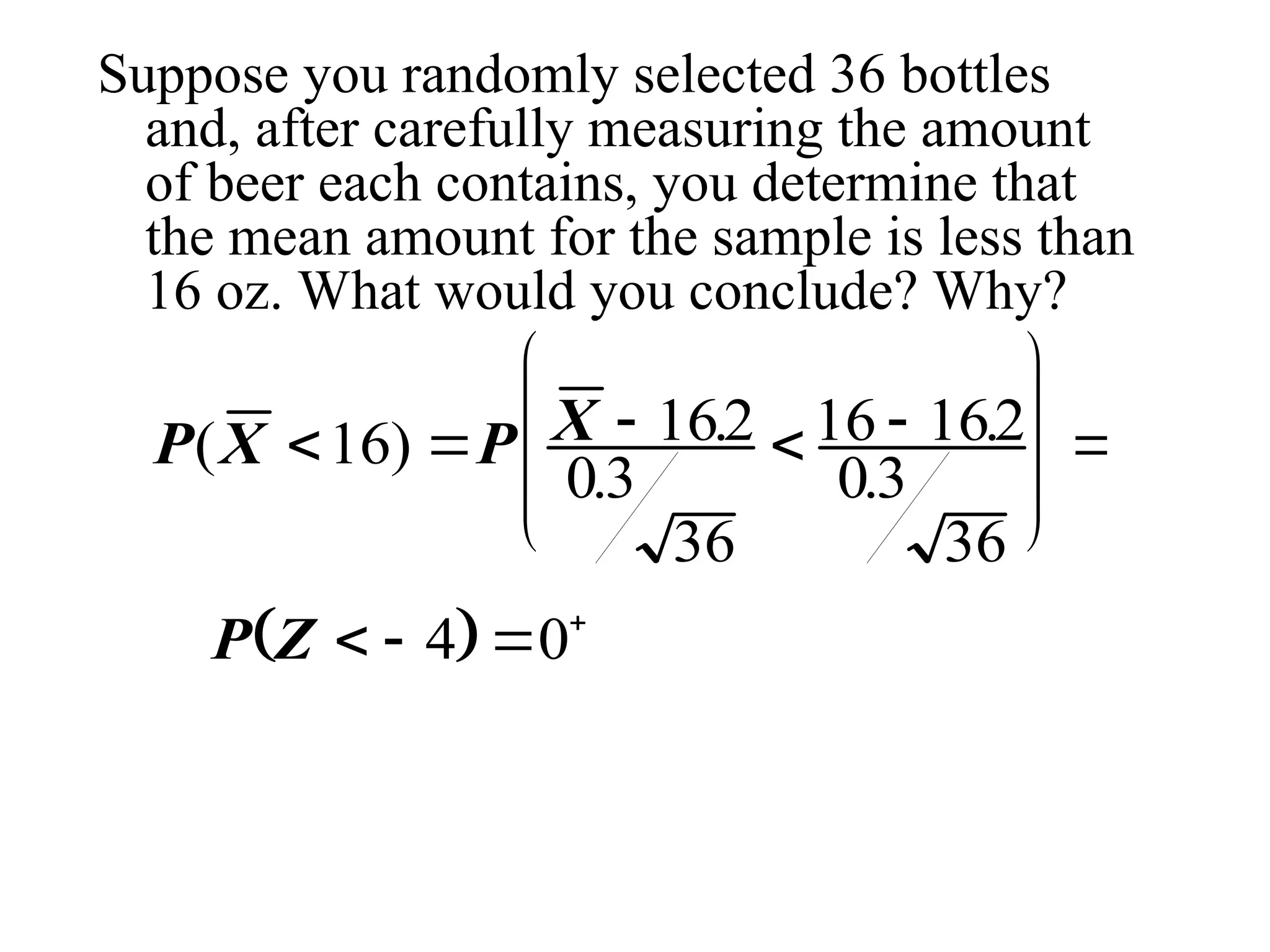 Suppose you randomly selected 36 bottles
and, after carefully measuring the amount
of beer each contains, you determine that
the mean amount for the sample is less than
16 oz. What would you conclude? Why?
P X P X
( ) .
.
.
.
    









16 162
03
36
16 162
03
36
 
P Z    
4 0
 