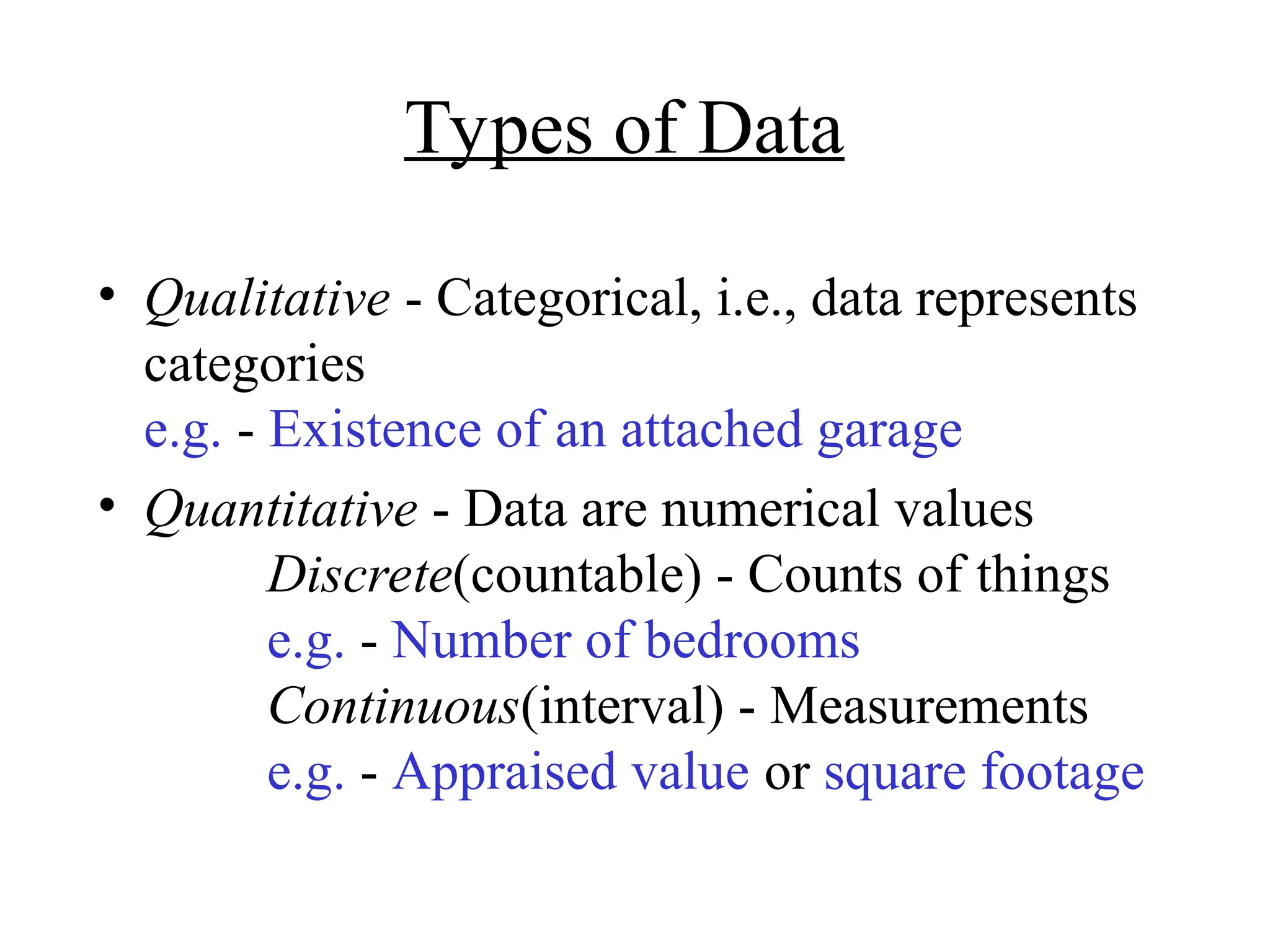 Types of Data
• Qualitative - Categorical, i.e., data represents
categories
e.g. - Existence of an attached garage
• Quantitative - Data are numerical values
Discrete(countable) - Counts of things
e.g. - Number of bedrooms
Continuous(interval) - Measurements
e.g. - Appraised value or square footage
 