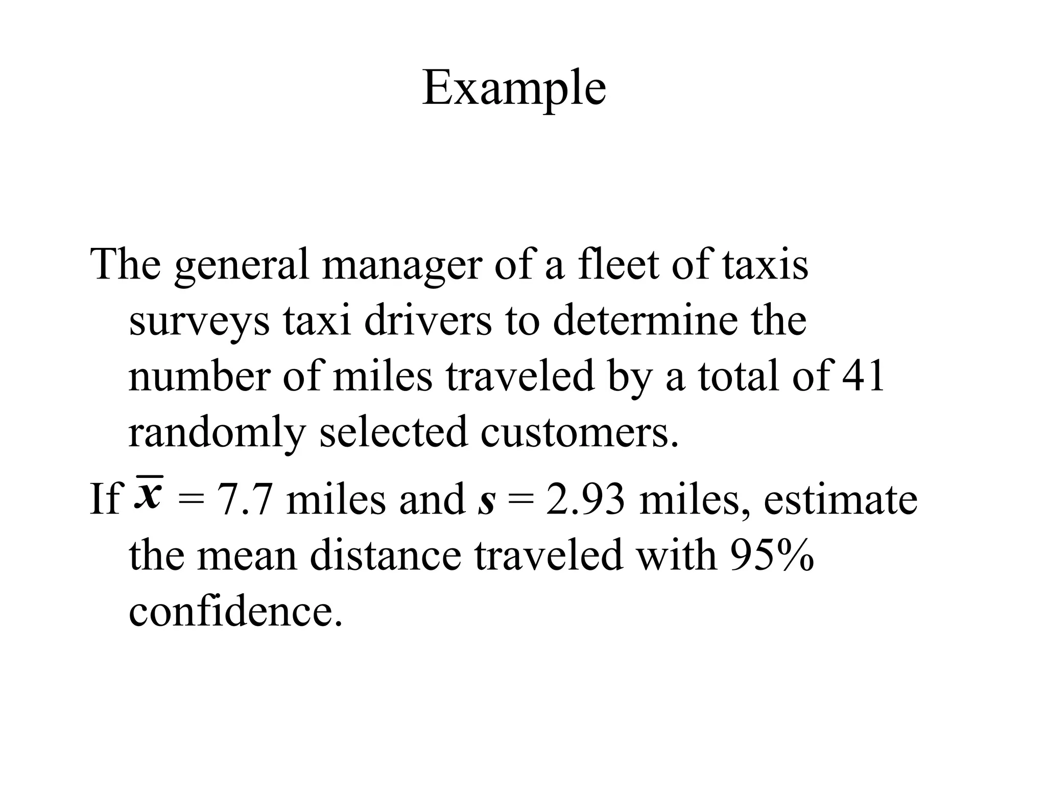 Example
The general manager of a fleet of taxis
surveys taxi drivers to determine the
number of miles traveled by a total of 41
randomly selected customers.
If = 7.7 miles and s = 2.93 miles, estimate
the mean distance traveled with 95%
confidence.
x
 