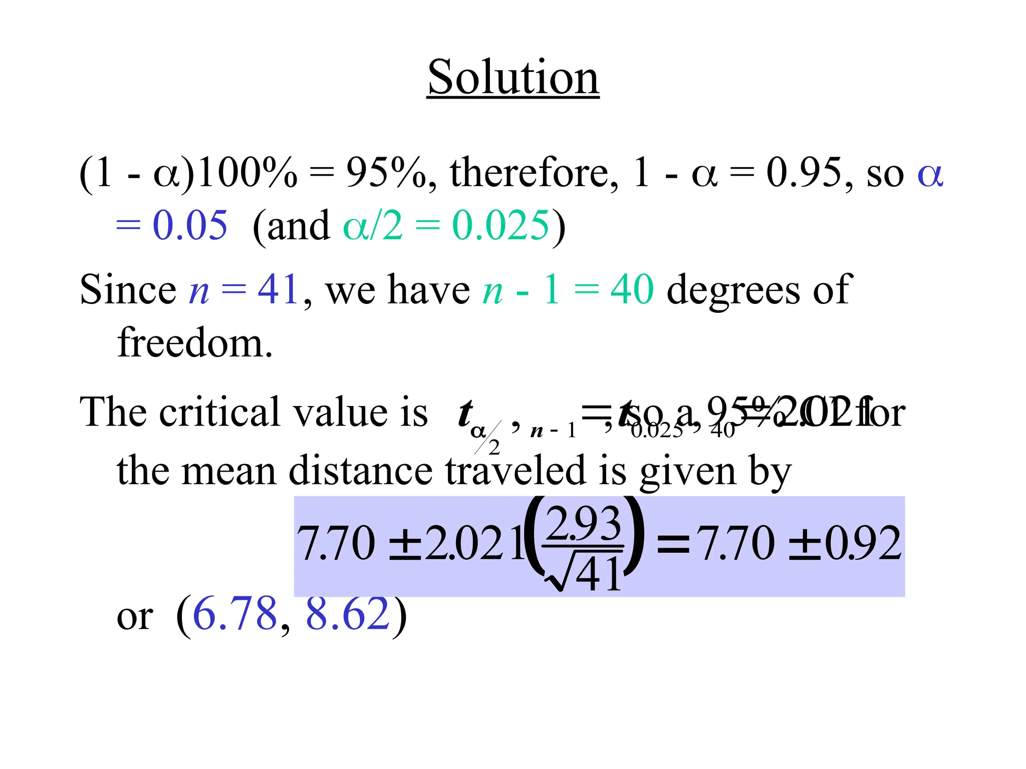 Solution
(1 - )100% = 95%, therefore, 1 -  = 0.95, so 
= 0.05 (and /2 = 0.025)
Since n = 41, we have n - 1 = 40 degrees of
freedom.
The critical value is , so a 95% CI for
the mean distance traveled is given by
or (6.78, 8.62)
t t
n

2
1 0 025 40
2021
, , .
.

 
 
770 2021 293
41
770 092
. . . . .
  
 