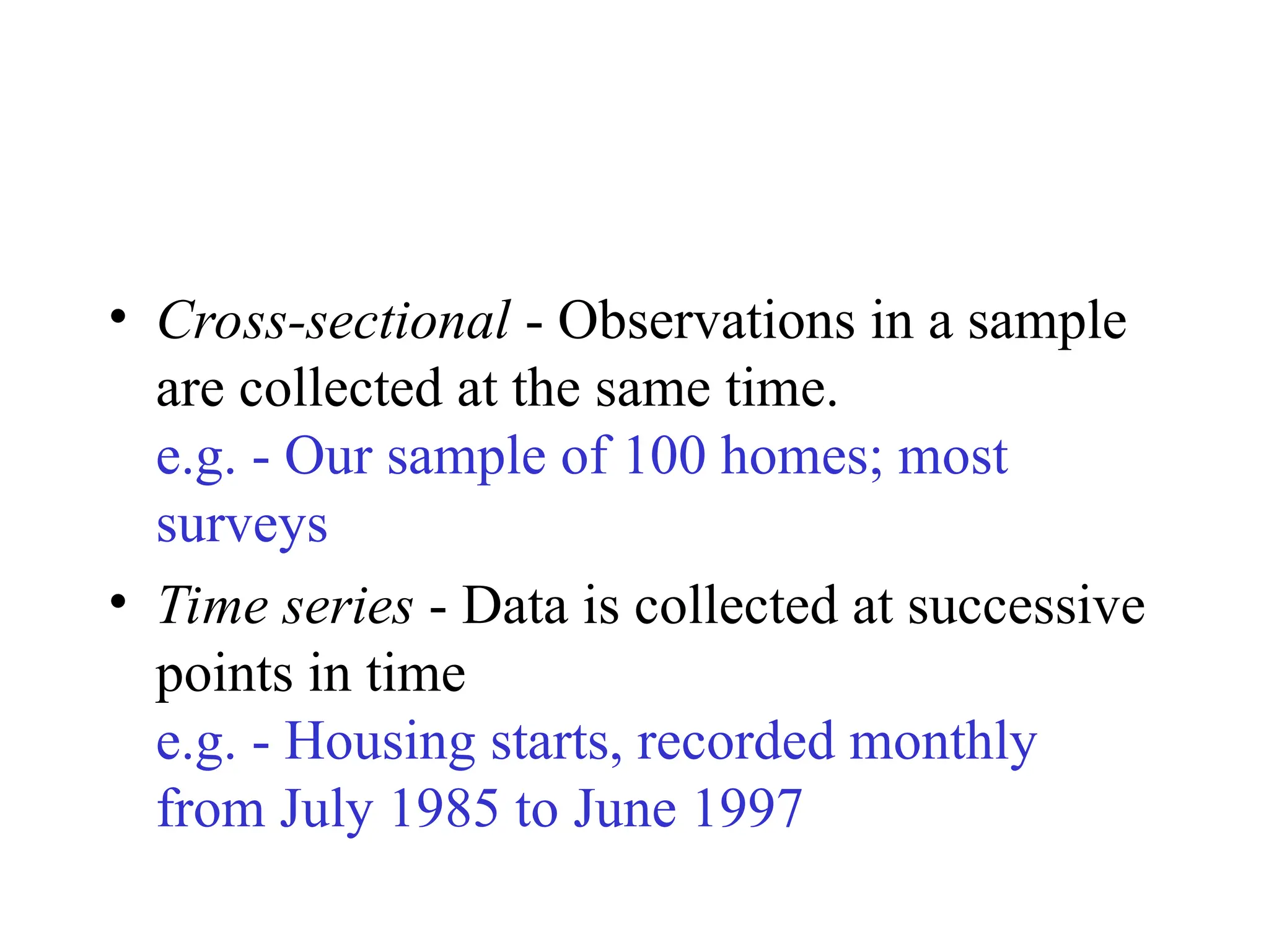 • Cross-sectional - Observations in a sample
are collected at the same time.
e.g. - Our sample of 100 homes; most
surveys
• Time series - Data is collected at successive
points in time
e.g. - Housing starts, recorded monthly
from July 1985 to June 1997
 