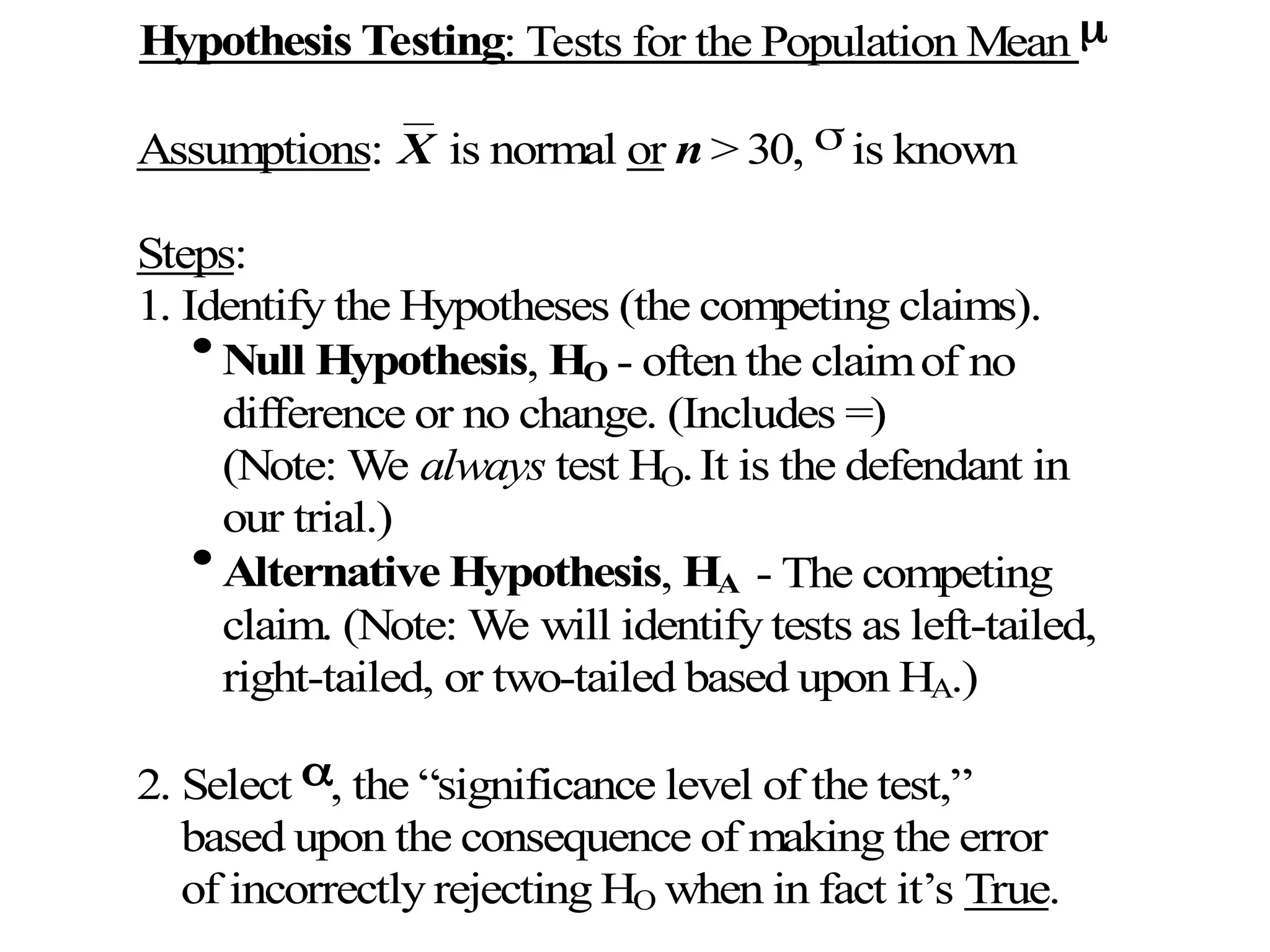 Hypothesis Testing: Tests for the Population Mean 
Assumptions: X is normal or n > 30,  is known
Steps:
1. Identify the Hypotheses (the competing claims).

Null Hypothesis, HO - often the claimof no
difference or no change. (Includes =)
(Note: We always test HO.It is the defendant in
our trial.)

Alternative Hypothesis, HA - The competing
claim. (Note: We will identify tests as left-tailed,
right-tailed, or two-tailed based upon HA.)
2. Select , the “significance level of the test,”
based upon the consequence of making the error
of incorrectly rejecting HO when in fact it’s True.
 
