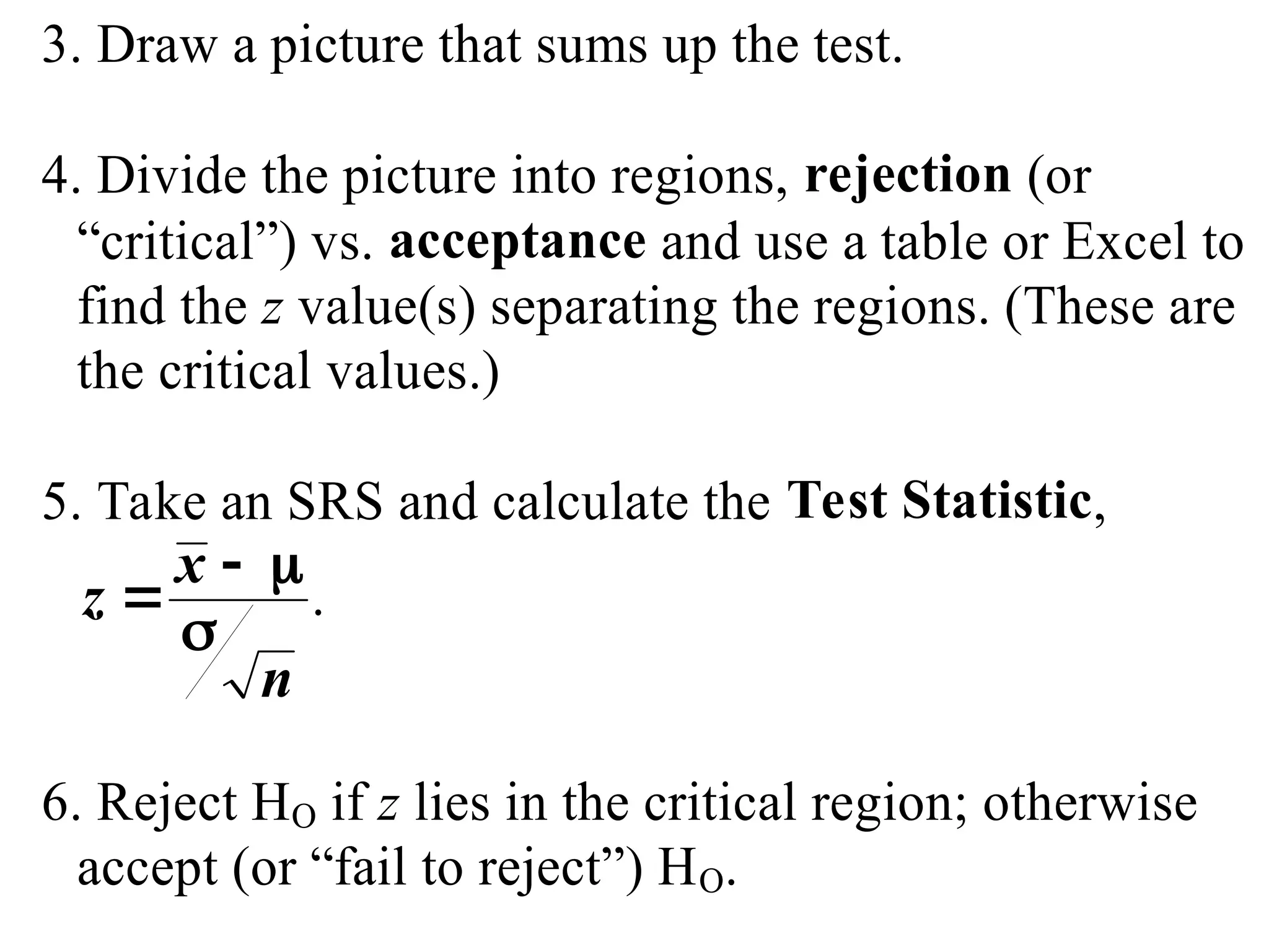 3. Draw a picture that sums up the test.
4. Divide the picture into regions, rejection (or
“critical”) vs. acceptance and use a table or Excel to
find the z value(s) separating the regions. (These are
the critical values.)
5. Take an SRS and calculate the Test Statistic,
z
x
n

 

.
6. Reject HO if z lies in the critical region; otherwise
accept (or “fail to reject”) HO.
 